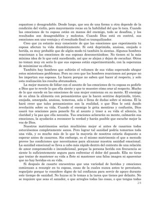 29
espantoso y desagradable. Desde luego, que sea de una forma u otra depende de la
condición del violín, pero mayormente recae en la habilidad del que lo toca. Cuando
las emociones de tu esposa están en manos del enemigo, todo se desafina, y los
resultados son desagradables y molestos. Cuando Dios está en control, sus
emociones son una ventaja y el resultado final es tranquilizador.
Creo que ya estarás muy consciente de que las emociones que experimenta tu
esposa afectan tu vida dramáticamente. Si está deprimida, ansiosa, enojada o
herida, es muy probable que de algún modo tú también lo sientas. Algunos hombres
reaccionan a las emociones de sus esposas desconectándose. No tienen ni la más
mínima idea de lo que está sucediendo, así que se alejan y dejan de escuchar. Otros
no toman muy en serio lo que sus esposas están experimentando, con la esperanza
de minimizar su efecto.
También hay hombres que subirán el volumen de sus vidas esperando ahogar
estos misteriosos problemas. Pero no creo que los hombres reaccionen así porque no
les importan sus esposas. Lo hacen porque no saben qué hacer al respecto, y solo
esta realización les resulta abrumadora.
La mejor manera de lidiar con el asunto de las emociones de tu esposa es pedirle
a Dios que te revele lo que ella siente y que te muestre cómo orar al respecto. Mucho
de lo que sucede en las emociones de una mujer comienza en su mente. El enemigo
de su alma la alimenta con pensamientos que la hacen sentirse deprimida, triste,
enojada, amargada, ansiosa, temerosa, sola o llena de dudas sobre sí misma. Él la
hará creer que tales pensamientos son la realidad, o que Dios le está dando
revelación sobre su vida. Cuando el enemigo le grita mentiras y confusión, Dios
usará tus oraciones para ponerle fin al asunto y traer a su vida el silencio, la
claridad y la paz que ella necesita. Tus oraciones aclararán su mente, calmarán sus
emociones, la ayudarán a reconocer la verdad y harán posible que escuche mejor la
voz de Dios.
Nuestros matrimonios serían muchísimo mejor si antes de casarnos todos
estuviésemos completamente sanos. Pero lograr tal sanidad podría tomarnos toda
una vida, y es mucho más de lo que la mayoría de nosotros estaría dispuesto a
esperar antes de casarnos. Sin embargo, es el mismo matrimonio el que a menudo
provee las condiciones que necesitamos para alcanzar nuestra sanidad emocional.
La sanidad emocional se lleva a cabo más rápido dentro del contexto de una relación
de amor comprometido e incondicional, porque la persona herida con frecuencia se
siente lo suficientemente segura para enfrentar el dolor del pasado. Ella no tiene
que tratar de mantener su vida a flote ni mantener una falsa imagen ni aparentar
que no hay heridas en su vida.
Si después de casarte encuentras que una variedad de heridas y emociones
comienzan a resurgir en tu esposa, cosas de la cuales nunca antes te percataste,
regocíjate porque te considere digno de tal confianza para servir de apoyo durante
este tiempo de sanidad. No huyas ni le temas a la tarea que tienes por delante. No
se requiere que seas el sanador, o que arregles todas las cosas, o que tengas todas
 