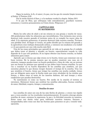 45
Sigue la justicia, la fe, el amor y la paz, con los que de corazón limpio invocan
al Señor. 2 Timoteo 2:22
Por la noche durará el lloro, y a la mañana vendrá la alegría. Salmo 30:5
Y la paz de Dios, que sobrepasa todo entendimiento, guardará vuestros
corazones y vuestros pensamientos en Cristo Jesús. Filipenses 4:7
CAPÍTULO SEIS
SU MATRIMONIO
Hasta los ocho años de edad a mí me criaron en una granja y rancho de vacas.
Allí producíamos todos los alimentos que necesitábamos. Una tormenta muy severa
destruyó todo nuestro ganado el invierno antes de yo cumplir los nueve años de
edad. A la siguiente primavera, el granizo destruyó toda nuestra cosecha. Tuvimos
una pérdida total. Al llegar el verano, mi padre decidió que la crianza del ganado y
la agricultura eran trabajos demasiado arduos, y entonces nos mudamos a la ciudad
y a lo que parecía ser una vida mucho más fácil.
Una de las cosas principales que aprendí de mi vida en la granja fue el cuidado
que debes tener al plantar y atender un huerto, especialmente cuando tu vida
depende de lo que este produzca. Si no logras obtener una buena cosecha, no habrá
alimentos para comer.
Aprendí, que si deseas que algo crezca en tu huerto, tienes que comenzar con un
buen terreno. De la misma manera que no puedes construir una casa sin el
cimiento, tampoco puedes tener un huerto productivo y lleno de vida, sin un terreno
que sea buena Lo próximo que aprendí es que debes tener buenas semillas. Lo que
vas a cosechar en tu huerto dependerá de las semillas que siembres, así que
necesitas plantar lo que deseas recoger durante el tiempo de la cosecha. Una vez
que siembres el huerto, tienes que irrigar las semillas con mucho cuidado, tienes
que ser diligente para sacar la hierba mala que crece alrededor de los retoños que
broten, y debes estar al tanto de los insectos dañinos, del mal tiempo y otras
condiciones que puedan destruirlos.
Tu matrimonio es como un huerto. Por medio de la oración el terreno se
enruinece. Entonces» tienes que sembrar las semillas adecuadas, buenas semillas
de amor, fidelidad, respeto, tiempo y comunicación.
Semillas de amor
Las semillas de amor son una de las más fáciles de plantar, y crecen tan rápido
que a veces puedes ver los resultados instantáneamente. Si nuestro cónyuge planta
semillas de amor, entonces la esperanza, la paz y la felicidad crecerán en nosotros.
Estas cosas nos darán valor para enfrentar nuestros temores, fracasos e
incapacidades, tales cosas nos dan las fuerzas para ponernos en pie y resistir toda
oposición.
 