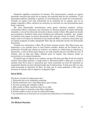 54
Sumisión significa «someterte tú mismo». Por consecuencia, cuando un esposo
demanda sumisión por parte de su esposa, tal sumisión deja de ser verdadera. Y sus
demandas podrían intimidar y oprimir, lo cual alimenta un sentir de resentimiento.
Cuando un esposo está más interesado en la sumisión de su esposa, que en su
propia sumisión a Dios, entonces la sumisión se convierte en una herramienta para
herir y destruir.
He visto demasiados matrimonios entre gente cristiana madura, incluso
reconocidos líderes cristianos, que terminan en divorcio porque el esposo demandó
sumisión y con tal de obtenerlo recurrió al abuso verbal y físico. Mi esposo ha tenido
que aconsejar a hombres como estos; hombres que rehusaron escuchar que perder
su familia sería pagar un precio demasiado alto, solo por «tener la razón». ¡Cuánto
mejor sería si el esposo se sometiera a las manos de Dios, y entonces orara para que
su esposa aceptara el orden apropiado! Este tipo de situación ocurre con demasiada
frecuencia.
Cuando nos sometemos a Dios, Él no borra quienes somos. Nos libera para que
lleguemos a ser aquello para lo cual fuimos creados, dentro de los límites de su
protección. Cuando una esposa es sumisa a su esposo, se coloca bajo su cobertura y
protección, y esto la libera para llegar a ser todo aquello para lo cual Dios la creó. Y
créeme, esto es algo que debes anhelar para tu esposa. Sus mejores dones se
convertirán en tu mayor bendición.
Si sientes que tu esposa no es sumisa, ora por ella para que Dios le dé un corazón
sumiso; hacia Dios primero, y luego hacia ti. Entonces pídele a Dios que te ayude a
amarla como Él la ama te garantizo que verás aumentar su nivel de sumisión en
proporción directa al amor desinteresado que le demuestres. Y deja que ella vea que
estás buscando la dirección de Dios, Si sabe que le estás pidiendo a Dios que te
muestre el camino, ella te seguirá a cualquier lugar.
ELLA DICE...
Por favor, ora por tu esposa para que:
1. Entienda qué es la verdadera sumisión.
2. Pueda someterse tal y como Dios desea que lo haga.
3. Tú seas sumiso por completo a Dios.
4. Ella confíe en Dios, mientras obra en tu vida.
5. Puedas tomar tu posición como líder espiritual.
6. Pueda confiar en que tú seas la cabeza del hogar.
7. La sumisión no se convierta en un punto de contienda en el matrimonio.
EL DICE...
Por Michael Omartian
 