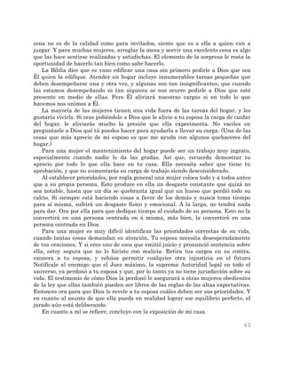 63
cena no es de la calidad como para invitados, siente que es a ella a quien van a
juzgar. Y para muchas mujeres, arreglar la mesa y servir una excelente cena es algo
que las hace sentirse realizadas y satisfechas. El elemento de la sorpresa le resta la
oportunidad de hacerlo tan bien como sabe hacerlo.
La Biblia dice que es vano edificar una casa sin primero pedirle a Dios que sea
Él quien la edifique. Atender un hogar incluye innumerables tareas pequeñas que
deben desempeñarse una y otra vez, y algunas son tan insignificantes, que cuando
las estamos desempeñando ni tan siquiera se nos ocurre pedirle a Dios que esté
presente en medio de ellas. Pero Él aliviará nuestras cargas si en todo lo que
hacemos nos unimos a Él.
La mayoría de las mujeres tienen una vida fuera de las tareas del hogar, y les
gustaría vivirla. Si oras pidiéndole a Dios que le alivie a tu esposa la carga de cuidar
del hogar, le aliviarás mucho la presión que ella experimenta. No vaciles en
preguntarle a Dios qué tú puedes hacer para ayudarla a llevar su carga. (Una de las
cosas que más aprecio de mi esposo es que me ayuda con algunos quehaceres del
hogar.)
Para una mujer el mantenimiento del hogar puede ser un trabajo muy ingrato,
especialmente cuando nadie le da las gradas. Así que, recuerda demostrar tu
aprecio por todo lo que ella hace en tu casa. Ella necesita saber que tiene tu
aprobación, y que no aumentarás su carga de trabajo siendo desconsiderado.
Al establecer prioridades, por regla general una mujer coloca todo y a todos antes
que a su propia persona. Esto produce en ella un desgaste constante que quizá no
sea notable, hasta que un día se quebranta igual que un hueso que perdió todo su
calcio. Si siempre está haciendo cosas a favor de los demás y nunca toma tiempo
para sí misma, sufrirá un desgaste físico y emocional. A la larga, no tendrá nada
para dar. Ora por ella para que dedique tiempo al cuidado de su persona. Esto no la
convertirá en una persona centrada en á misma, más bien, la convertirá en una
persona centrada en Dios.
Para una mujer es muy difícil identificar las prioridades correctas de su vida,
cuando tantas cosas demandan su atención. Tu esposa necesita desesperadamente
de tus oraciones. Y si eres uno de esos que emitió juicio y pronunció sentencia sobre
ella, estoy segura que no lo hiciste con malicia. Retira tus cargos en su contra,
exonera a tu esposa, y rehúsa permitir cualquier otra injusticia en el futuro.
Notifícale al enemigo que el Juez máximo, la suprema Autoridad legal en todo el
universo, ya perdonó a tu esposa y que, por lo tanto ya no tiene jurisdicción sobre su
vida. El testimonio de cómo Dios la perdonó le asegurará a otras mujeres obedientes
de la ley que ellas también pueden ser libres de las reglas de las altas expectativas.
Entonces ora para que Dios le revele a tu esposa cuáles deben ser sus prioridades. Y
en cuanto al asunto de que ella pueda en realidad lograr ese equilibrio perfecto, el
jurado aún está deliberando.
En cuanto a mí se refiere, concluyo con la exposición de mi casa.
 