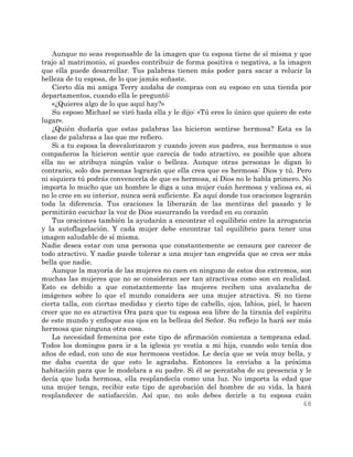 68
Aunque no seas responsable de la imagen que tu esposa tiene de sí misma y que
trajo al matrimonio, sí puedes contribuir de forma positiva o negativa, a la imagen
que ella puede desarrollar. Tus palabras tienen más poder para sacar a relucir la
belleza de tu esposa, de lo que jamás soñaste.
Cierto día mi amiga Terry andaba de compras con su esposo en una tienda por
departamentos, cuando ella le preguntó:
«¿Quieres algo de lo que aquí hay?»
Su esposo Michael se viró hada ella y le dijo: «Tú eres lo único que quiero de este
lugar».
¿Quién dudaría que estas palabras las hicieron sentirse hermosa? Esta es la
clase de palabras a las que me refiero.
Si a tu esposa la desvalorizaron y cuando joven sus padres, sus hermanos o sus
compañeros la hicieron sentir que carecía de todo atractivo, es posible que ahora
ella no se atribuya ningún valor o belleza. Aunque otras personas le digan lo
contrario, solo dos personas lograrán que ella crea que es hermosa: Dios y tú. Pero
ni siquiera tú podrás convencerla de que es hermosa, si Dios no le habla primero. No
importa lo mucho que un hombre le diga a una mujer cuán hermosa y valiosa es, si
no lo cree en su interior, nunca será suficiente. Es aquí donde tus oraciones lograrán
toda la diferencia. Tus oraciones la liberarán de las mentiras del pasado y le
permitirán escuchar la voz de Dios susurrando la verdad en su corazón
Tus oraciones también la ayudarán a encontrar el equilibrio entre la arrogancia
y la autoflagelación. Y cada mujer debe encontrar tal equilibrio para tener una
imagen saludable de sí misma.
Nadie desea estar con una persona que constantemente se censura por carecer de
todo atractivo. Y nadie puede tolerar a una mujer tan engreída que se crea ser más
bella que nadie.
Aunque la mayoría de las mujeres no caen en ninguno de estos dos extremos, son
muchas las mujeres que no se consideran ser tan atractivas como son en realidad.
Esto es debido a que constantemente las mujeres reciben una avalancha de
imágenes sobre lo que el mundo considera ser una mujer atractiva. Si no tiene
cierta talla, con ciertas medidas y cierto tipo de cabello, ojos, labios, piel, le hacen
creer que no es atractiva Ora para que tu esposa sea libre de la tiranía del espíritu
de este mundo y enfoque sus ojos en la belleza del Señor. Su reflejo la hará ser más
hermosa que ninguna otra cosa.
La necesidad femenina por este tipo de afirmación comienza a temprana edad.
Todos los domingos para ir a la iglesia yo vestía a mi hija, cuando solo tenía dos
años de edad, con uno de sus hermosos vestidos. Le decía que se veía muy bella, y
me daba cuenta de que esto le agradaba. Entonces la enviaba a la próxima
habitación para que le modelara a su padre. Si él se percataba de su presencia y le
decía que luda hermosa, ella resplandecía como una luz. No importa la edad que
una mujer tenga, recibir este tipo de aprobación del hombre de su vida, la hará
resplandecer de satisfacción. Así que, no solo debes decirle a tu esposa cuán
 