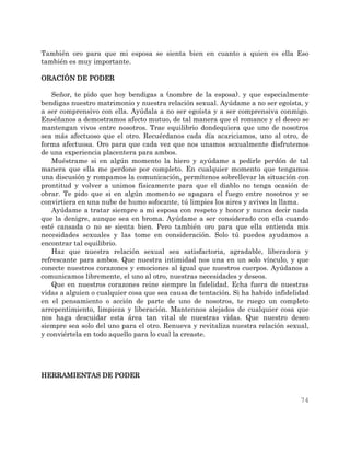74
También oro para que mi esposa se sienta bien en cuanto a quien es ella Eso
también es muy importante.
ORACIÓN DE PODER
Señor, te pido que hoy bendigas a (nombre de la esposa). y que especialmente
bendigas nuestro matrimonio y nuestra relación sexual. Ayúdame a no ser egoísta, y
a ser comprensivo con ella. Ayúdala a no ser egoísta y a ser comprensiva conmigo.
Enséñanos a demostramos afecto mutuo, de tal manera que el romance y el deseo se
mantengan vivos entre nosotros. Trae equilibrio dondequiera que uno de nosotros
sea más afectuoso que el otro. Recuérdanos cada día acariciamos, uno al otro, de
forma afectuosa. Oro para que cada vez que nos unamos sexualmente disfrutemos
de una experiencia placentera para ambos.
Muéstrame si en algún momento la hiero y ayúdame a pedirle perdón de tal
manera que ella me perdone por completo. En cualquier momento que tengamos
una discusión y rompamos la comunicación, permítenos sobrellevar la situación con
prontitud y volver a unimos físicamente para que el diablo no tenga ocasión de
obrar. Te pido que si en algún momento se apagara el fuego entre nosotros y se
convirtiera en una nube de humo sofocante, tú limpies los aires y avives la llama.
Ayúdame a tratar siempre a mi esposa con respeto y honor y nunca decir nada
que la denigre, aunque sea en broma. Ayúdame a ser considerado con ella cuando
esté cansada o no se sienta bien. Pero también oro para que ella entienda mis
necesidades sexuales y las tome en consideración. Solo tú puedes ayudamos a
encontrar tal equilibrio.
Haz que nuestra relación sexual sea satisfactoria, agradable, liberadora y
refrescante para ambos. Que nuestra intimidad nos una en un solo vínculo, y que
conecte nuestros corazones y emociones al igual que nuestros cuerpos. Ayúdanos a
comunicamos libremente, el uno al otro, nuestras necesidades y deseos.
Que en nuestros corazones reine siempre la fidelidad. Echa fuera de nuestras
vidas a alguien o cualquier cosa que sea causa de tentación. Si ha habido infidelidad
en el pensamiento o acción de parte de uno de nosotros, te ruego un completo
arrepentimiento, limpieza y liberación. Mantennos alejados de cualquier cosa que
nos haga descuidar esta área tan vital de nuestras vidas. Que nuestro deseo
siempre sea solo del uno para el otro. Renueva y revitaliza nuestra relación sexual,
y conviértela en todo aquello para lo cual la creaste.
HERRAMIENTAS DE PODER
 