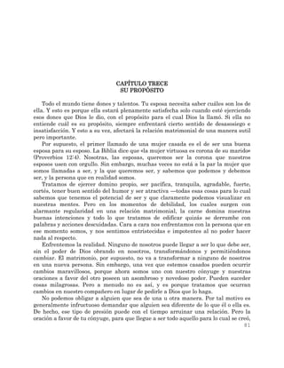 81
CAPÍTULO TRECE
SU PROPÓSITO
Todo el mundo tiene dones y talentos. Tu esposa necesita saber cuáles son los de
ella. Y esto es porque ella estará plenamente satisfecha solo cuando esté ejerciendo
esos dones que Dios le dio, con el propósito para el cual Dios la llamó. Si ella no
entiende cuál es su propósito, siempre enfrentará cierto sentido de desasosiego e
insatisfacción. Y esto a su vez, afectará la relación matrimonial de una manera sutil
pero importante.
Por supuesto, el primer llamado de una mujer casada es el de ser una buena
esposa para su esposo. La Biblia dice que «la mujer virtuosa es corona de su marido»
(Proverbios 12:4). Nosotras, las esposas, queremos ser la corona que nuestros
esposos usen con orgullo. Sin embargo, muchas veces no está a la par la mujer que
somos llamadas a ser, y la que queremos ser, y sabemos que podemos y debemos
ser, y la persona que en realidad somos.
Tratamos de ejercer domino propio, ser pacífica, tranquila, agradable, fuerte,
cortés, tener buen sentido del humor y ser atractiva —todas esas cosas para lo cual
sabemos que tenemos el potencial de ser y que claramente podemos visualizar en
nuestras mentes. Pero en los momentos de debilidad, los cuales surgen con
alarmante regularidad en una relación matrimonial, la carne domina nuestras
buenas intenciones y todo lo que tratamos de edificar quizás se derrumbe con
palabras y acciones descuidadas. Cara a cara nos enfrentamos con la persona que en
ese momento somos, y nos sentimos entristecidas e impotentes al no poder hacer
nada al respecto.
Enfrentemos la realidad. Ninguno de nosotros puede llegar a ser lo que debe ser,
sin el poder de Dios obrando en nosotros, transformándonos y permitiéndonos
cambiar. El matrimonio, por supuesto, no va a transformar a ninguno de nosotros
en una nueva persona. Sin embargo, una vez que estemos casados pueden ocurrir
cambios maravillosos, porque ahora somos uno con nuestro cónyuge y nuestras
oraciones a favor del otro poseen un asombroso y novedoso poder. Pueden suceder
cosas milagrosas. Pero a menudo no es así, y es porque tratamos que ocurran
cambios en nuestro compañero en lugar de pedirle a Dios que lo haga.
No podemos obligar a alguien que sea de una u otra manera. Por tal motivo es
generalmente infructuoso demandar que alguien sea diferente de lo que él o ella es.
De hecho, ese tipo de presión puede con el tiempo arruinar una relación. Pero la
oración a favor de tu cónyuge, para que llegue a ser todo aquello para lo cual se creó,
 