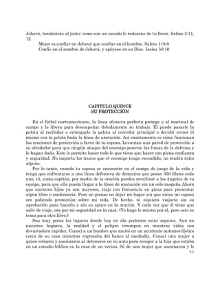 90
Jehová, bendecirás al justo; como con un escudo lo rodearás de tu favor. Salmo 5:11,
12
Mejor es confiar en Jehová que confiar en el hombre. Salmo 118:8
Confíe en el nombre de Jehová, y apóyese en su Dios. Isaías 50:10
CAPITULO QUINCE
SU PROTECCIÓN
En el fútbol norteamericano, la línea ofensiva perfecta protege y al mariscal de
campo y lo libera para desempeñar debidamente su trabajo. Él puede pasarle la
pelota al recibidor o entregarle la pelota al corredor principal o decidir correr él
mismo con la pelota hada la línea de anotación. Así exactamente es cómo funcionan
las oraciones de protección a favor de tu esposa. Levantan una pared de protección a
su alrededor para que ningún ataque del enemigo penetre las líneas de la defensa y
le hagan daño. Esto le permite hacer todo lo que tiene que hacer con plena confianza
y seguridad. No importa los trucos que el enemigo tenga escondido, no tendrá éxito
alguno.
Por lo tanto, cuando tu esposa se encuentre en el campo de juego de la vida y
tenga que enfrentarse a una línea defensiva de demonios que pesan 350 libras cada
uno, tú, como capitán, por medio de la oración puedes movilizar a los ángeles de tu
equipo, para que ella pueda llegar a la línea de anotación sin un solo rasguña Ahora
que nuestros hijos ya son mayores, viajo con frecuencia en giras para presentar
algún libro o conferencia. Pero no pienso en dejar mi hogar sin que antes mi esposo
ore pidiendo protección sobre mi vida. De hecho, ni siquiera viajaría sin su
aprobación para hacerlo y sin su apoyo en la oración. Y cada vez que él tiene que
salir de viaje, ora por mi seguridad en la casa. (Yo hago lo mismo por él, pero esto es
tema para otro libro.)
Son muy pocos los lugares donde hoy en día podemos estar seguros. Aun en
nuestros hogares, la maldad y el peligro irrumpen en nuestras vidas con
devastadora rapidez. Conocí a un hombre que murió en un accidente automovilístico
cerca de su casa mientras regresaba del banco al mediodía. Conocí una mujer a
quien robaron y asesinaron al detenerse en su auto para recoger a la hija que estaba
en un estudio bíblico en la casa de un vecino. Sé de una mujer que asesinaron y le
 