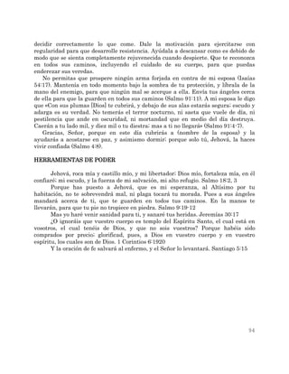 94
decidir correctamente lo que come. Dale la motivación para ejercitarse con
regularidad para que desarrolle resistencia. Ayúdala a descansar como es debido de
modo que se sienta completamente rejuvenecida cuando despierte. Que te reconozca
en todos sus caminos, incluyendo el cuidado de su cuerpo, para que puedas
enderezar sus veredas.
No permitas que prospere ningún arma forjada en contra de mi esposa (Isaías
54:17). Mantenía en todo momento bajo la sombra de tu protección, y líbrala de la
mano del enemigo, para que ningún mal se acerque a ella. Envía tus ángeles cerca
de ella para que la guarden en todos sus caminos (Salmo 91:11). A mi esposa le digo
que «Con sus plumas [Dios] te cubrirá, y debajo de sus alas estarás segura; escudo y
adarga es su verdad. No temerás el terror nocturno, ni saeta que vuele de día, ni
pestilencia que ande en oscuridad, ni mortandad que en medio del día destruya.
Caerán a tu lado mil, y diez mil o tu diestra; mas a ti no llegará» (Salmo 91:4-7).
Gracias, Señor, porque en este día cubrirás a (nombre de la esposa) y la
ayudarás a acostarse en paz, y asimismo dormir; porque solo tú, Jehová, la haces
vivir confiada (Salmo 4:8).
HERRAMIENTAS DE PODER
Jehová, roca mía y castillo mío, y mi libertador; Dios mío, fortaleza mía, en él
confiaré; mi escudo, y la fuerza de mi salvación, mi alto refugio. Salmo 18:2, 3
Porque has puesto a Jehová, que es mi esperanza, al Altísimo por tu
habitación, no te sobrevendrá mal, ni plaga tocará tu morada. Pues a sus ángeles
mandará acerca de ti, que te guarden en todos tus caminos. En la manos te
llevarán, para que tu pie no tropiece en piedra. Salmo 9:19-12
Mas yo haré venir sanidad para ti, y sanaré tus heridas. Jeremías 30:17
¿O ignoráis que vuestro cuerpo es templo del Espíritu Santo, el cual está en
vosotros, el cual tenéis de Dios, y que no sois vuestros? Porque habéis sido
comprados por precio; glorificad, pues, a Dios en vuestro cuerpo y en vuestro
espíritu, los cuales son de Dios. 1 Corintios 6:1920
Y la oración de fe salvará al enfermo, y el Señor lo levantará. Santiago 5:15
 