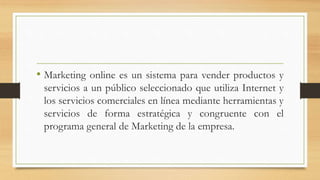 • Marketing online es un sistema para vender productos y
servicios a un público seleccionado que utiliza Internet y
los servicios comerciales en línea mediante herramientas y
servicios de forma estratégica y congruente con el
programa general de Marketing de la empresa.
 