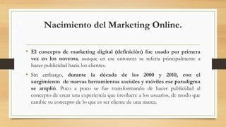 Nacimiento del Marketing Online.
• El concepto de marketing digital (definición) fue usado por primera
vez en los noventa, aunque en ese entonces se refería principalmente a
hacer publicidad hacia los clientes.
• Sin embargo, durante la década de los 2000 y 2010, con el
surgimiento de nuevas herramientas sociales y móviles ese paradigma
se amplió. Poco a poco se fue transformando de hacer publicidad al
concepto de crear una experiencia que involucre a los usuarios, de modo que
cambie su concepto de lo que es ser cliente de una marca.
 
