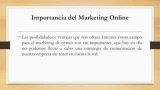 Importancia del Marketing Online
• Las posibilidades y ventajas que nos ofrece Internet como campo
para el marketing de pymes son tan importantes, que hoy en día
no podemos llevar a cabo una estrategia de comunicación de
nuestra empresa sin tener en cuenta la red.
 