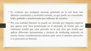 • Es evidente que cualquier mensaje generado en la red tiene una
difusión cuantitativa y territorial enorme, ya que puede ser consultado,
leído, grabado y transformado por millones de usuarios.
• Por esta realidad Internet no puede ser obviada por ninguna empresa
que quiera estar bien posicionada en el mercado, de forma que, no
solamente tendrá que estar presente en la red, sino que tendrá que
aplicar diferentes herramientas y técnicas de márketing teniendo en
cuenta ciertas consideraciones básicas para sacar el máximo provecho
a su presencia en Internet
 