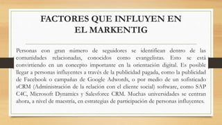 FACTORES QUE INFLUYEN EN
EL MARKENTIG
Personas con gran número de seguidores se identifican dentro de las
comunidades relacionadas, conocidos como evangelistas. Esto se está
convirtiendo en un concepto importante en la orientación digital. Es posible
llegar a personas influyentes a través de la publicidad pagada, como la publicidad
de Facebook o campañas de Google Adwords, o por medio de un sofisticado
sCRM (Administración de la relación con el cliente social) software, como SAP
C4C, Microsoft Dynamics y Salesforce CRM. Muchas universidades se centran
ahora, a nivel de maestría, en estrategias de participación de personas influyentes.
 