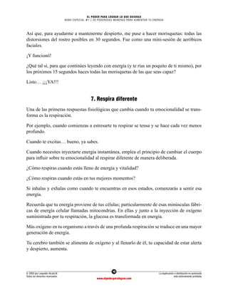 10
© 2003 por Leopoldo Alcalá M.
Todos los derechos reservados
La duplicación o distribución no autorizada
está estrictamente prohibida
www.elpoderparalograr.com
EL PODER PARA LOGRAR LO QUE QUIERAS
BONO ESPECIAL #1 | 20 PODEROSAS MANERAS PARA AUMENTAR TU ENERGÍA
Así que, para ayudarme a mantenerme despierto, me puse a hacer morisquetas: todas las
distorsiones del rostro posibles en 30 segundos. Fue como una mini-sesión de aeróbicos
faciales.
¡Y funcionó!
¿Qué tal si, para que continúes leyendo con energía (y te rías un poquito de ti mismo), por
los próximos 15 segundos haces todas las morisquetas de las que seas capaz?
Listo… ¡¡¡YA!!!
7. Respira diferente
Una de las primeras respuestas fisiológicas que cambia cuando tu emocionalidad se trans-
forma es la respiración.
Por ejemplo, cuando comienzas a estresarte tu respirar se tensa y se hace cada vez menos
profundo.
Cuando te excitas… bueno, ya sabes.
Cuando necesites inyectarte energía instantánea, emplea el principio de cambiar el cuerpo
para influir sobre tu emocionalidad al respirar diferente de manera deliberada.
¿Cómo respiras cuando estás lleno de energía y vitalidad?
¿Cómo respiras cuando estás en tus mejores momentos?
Si inhalas y exhalas como cuando te encuentras en esos estados, comenzarás a sentir esa
energía.
Recuerda que tu energía proviene de tus células; particularmente de esas minúsculas fábri-
cas de energía celular llamadas mitocondrias. En ellas y junto a la inyección de oxígeno
suministrada por tu respiración, la glucosa es transformada en energía.
Más oxígeno en tu organismo a través de una profunda respiración se traduce en una mayor
generación de energía.
Tu cerebro también se alimenta de oxígeno y al llenarlo de él, tu capacidad de estar alerta
y despierto, aumenta.
 