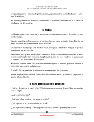 11
© 2003 por Leopoldo Alcalá M.
Todos los derechos reservados
La duplicación o distribución no autorizada
está estrictamente prohibida
www.elpoderparalograr.com
EL PODER PARA LOGRAR LO QUE QUIERAS
BONO ESPECIAL #1 | 20 PODEROSAS MANERAS PARA AUMENTAR TU ENERGÍA
Oxigena tu cuerpo —respirando profundamente, ejercitándote o haciendo el amor— y llé-
nate de vitalidad.
No en vano para muchas filosofías y sistemas de vida oriental, la respiración es tu conexión
con la energía del universo.
8. Medita
Hablando de prácticas orientales, la meditación es una excelente manera de cuidar y poten-
ciar tu energía.
Cuando aprendí a meditar, comencé a verificar algo que ya mi instructor de meditación me
había advertido: necesitaba menos horas de sueño.
La meditación nos recarga y en muchos casos, nos ayuda a liberarnos de aquello que está
bloqueando nuestra energía.
Existen muchos tipos de meditación. Una manera de hacerlo es concentrándote en tu respi-
ración como “ancla” para tu mente. Simplemente cierras tus ojos y colocas tu atención en
el proceso y las sensaciones de tu respirar.
Sin buscar cambiar nada, sino más bien siendo testigo de tu proceso, por unos minutos te
concentras suavemente en tu respirar.
Pruébalo. Cierra tus ojos y simplemente respira por unos 3 a 5 minutos.
Vamos, regálate estos minutos. Obséquiate este mini-descanso… y comienza a agarrarle el
gustito a la meditación.
9. Hazte preguntas que te potencien
¿Qué hay de malo en tu vida? ¡¡Para!! No lo hagas, no lo pienses. ¡Rápido! Pon una sonrisa,
saca la lengua.
¿Qué cosas te inspiran?
¿Qué hace vibrar tu alma y enciende tu pasión?
¿Qué aspectos sí se encuentra bajo tu control?
¿Qué sí puedes hacer hoy —por pequeña que sea tu acción— para mejorar tu vida?
 