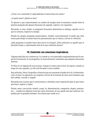 12
© 2003 por Leopoldo Alcalá M.
Todos los derechos reservados
La duplicación o distribución no autorizada
está estrictamente prohibida
www.elpoderparalograr.com
EL PODER PARA LOGRAR LO QUE QUIERAS
BONO ESPECIAL #1 | 20 PODEROSAS MANERAS PARA AUMENTAR TU ENERGÍA
¿Cómo vas a aumentar tu capacidad para avanzar hacia tus metas?
¿A quién amas? ¿Quién te ama?
Te apuesto a que experimentaste un cambio de energía entre el momento cuando leíste la
primera pregunta (de apenas fracciones de segundo, espero) y las siguientes.
Recuerda, es muy simple: tu preguntas frecuentes determinan tu enfoque; aquello con lo
que te conectas, impacta tu energía.
Diseña tus propias preguntas potenciadoras. Emplea conscientemente el poder que ellas
tienen para dirigir tu mente hacia los pensamientos que te nutren y elevan tu vibración.
¿Qué preguntas te puedes hacer para elevar tu energía? ¿Para enfocarte en aquello que te
permitirá lograr y experimentar más de lo que realmente deseas?
10. Conéctate con emociones inspiradoras
Algunas películas nos conmueven. Es cuando se ven expresados magistralmente por la ma-
gia de la actuación, la escenografía y la musicalización, momentos que disparan emociones
intensas.
Yo lloro al ver algunas de esas escenas. Aunque no tanto como Carol, mi esposa: cuando yo
tengo los ojos aguados, ya ella está llorando a moco tendido.
Hay películas, libros, biografías e historias que nos muestran el poder de la fe, la determina-
ción, el amor, la esperanza; nos inspiran a través de la muestra de otros seres humanos que
han soñado, vencido y surgido.
Recuerda esas escenas que te emocionaron y utilízalas como inspiración para lo que tienes
que hacer, superar y lograr.
Pasión, amor, convicción, triunfo, coraje, fe, determinación, compasión, alegría, entusias-
mo… cuando nos dejamos tocar por estas emociones no nos queda otra que sentirnos ins-
pirados por la grandeza humana. Esa misma que reside en ti.
 