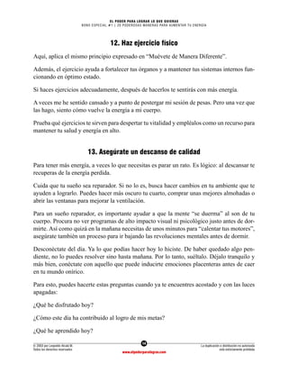 14
© 2003 por Leopoldo Alcalá M.
Todos los derechos reservados
La duplicación o distribución no autorizada
está estrictamente prohibida
www.elpoderparalograr.com
EL PODER PARA LOGRAR LO QUE QUIERAS
BONO ESPECIAL #1 | 20 PODEROSAS MANERAS PARA AUMENTAR TU ENERGÍA
12. Haz ejercicio físico
Aquí, aplica el mismo principio expresado en “Muévete de Manera Diferente”.
Además, el ejercicio ayuda a fortalecer tus órganos y a mantener tus sistemas internos fun-
cionando en óptimo estado.
Si haces ejercicios adecuadamente, después de hacerlos te sentirás con más energía.
A veces me he sentido cansado y a punto de postergar mi sesión de pesas. Pero una vez que
las hago, siento cómo vuelve la energía a mi cuerpo.
Prueba qué ejercicios te sirven para despertar tu vitalidad y empléalos como un recurso para
mantener tu salud y energía en alto.
13. Asegúrate un descanso de calidad
Para tener más energía, a veces lo que necesitas es parar un rato. Es lógico: al descansar te
recuperas de la energía perdida.
Cuida que tu sueño sea reparador. Si no lo es, busca hacer cambios en tu ambiente que te
ayuden a lograrlo. Puedes hacer más oscuro tu cuarto, comprar unas mejores almohadas o
abrir las ventanas para mejorar la ventilación.
Para un sueño reparador, es importante ayudar a que la mente “se duerma” al son de tu
cuerpo. Procura no ver programas de alto impacto visual ni psicológico justo antes de dor-
mirte. Así como quizá en la mañana necesitas de unos minutos para “calentar tus motores”,
asegúrate también un proceso para ir bajando las revoluciones mentales antes de dormir.
Desconéctate del día. Ya lo que podías hacer hoy lo hiciste. De haber quedado algo pen-
diente, no lo puedes resolver sino hasta mañana. Por lo tanto, suéltalo. Déjalo tranquilo y
más bien, conéctate con aquello que puede inducirte emociones placenteras antes de caer
en tu mundo onírico.
Para esto, puedes hacerte estas preguntas cuando ya te encuentres acostado y con las luces
apagadas:
¿Qué he disfrutado hoy?
¿Cómo este día ha contribuido al logro de mis metas?
¿Qué he aprendido hoy?
 