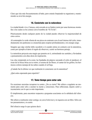 16
© 2003 por Leopoldo Alcalá M.
Todos los derechos reservados
La duplicación o distribución no autorizada
está estrictamente prohibida
www.elpoderparalograr.com
EL PODER PARA LOGRAR LO QUE QUIERAS
BONO ESPECIAL #1 | 20 PODEROSAS MANERAS PARA AUMENTAR TU ENERGÍA
Claro que irás más frecuentemente al baño, pero estarás limpiando tu organismo y mante-
niendo su nivel de energía.
16. Conéctate con la naturaleza
La ciudad donde vivo, Caracas, está cercada en su lindero norte por unas hermosas monta-
ñas a las cuales se les conoce con el nombre de “El Ávila”.
Prácticamente desde cualquier punto de la ciudad puedes observar la majestuosidad de
estos cerros.
Al contemplar la verde silueta de sus picos en contraste con el azul intenso del cielo, inme-
diatamente mis pulmones se ensanchan para respirar profundamente y mi energía surge.
Imagino que algo similar debe sucederte a ti cuando entras en contacto con la naturaleza,
como por ejemplo al darte el regalo de observar y sentir un hermoso paisaje.
La naturaleza proyecta una magia que penetra en ti, estimulando tus sentidos y llevándote
a pensamientos con altas dosis de inspiración.
Las olas rompiendo en la costa; las bandadas de pájaros surcando el cielo al atardecer; el
rozar de la fresca brisa en tu rostro; el aroma de las flores; el cantar de los grillos; los her-
mosos colores naranja de las nubes cuando el sol baja.
¿Cuándo fue la última vez que realmente te conectaste con la naturaleza?
¿Qué estás esperando para repetirlo?
17. Toma tiempo para estar solo
En ocasiones necesitas recuperar tu centro. ¿No es cierto? Me refiero a regalarte un mo-
mento para estar solo y asentar tu mente y emociones. Para reflexionar, dejarte sentir y
reconectarte con lo que es más importante.
O simplemente, para encontrar respuesta a preguntas acuciantes en la sabiduría del silen-
cio.
Me refiero a realmente estar contigo, no con el televisor y ni siquiera con un libro. Sólo con
tus pensamientos y tu sentir.
Del silencio surge lo que quieres decir.
 