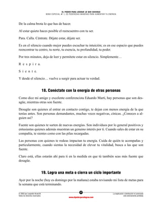 17
© 2003 por Leopoldo Alcalá M.
Todos los derechos reservados
La duplicación o distribución no autorizada
está estrictamente prohibida
www.elpoderparalograr.com
EL PODER PARA LOGRAR LO QUE QUIERAS
BONO ESPECIAL #1 | 20 PODEROSAS MANERAS PARA AUMENTAR TU ENERGÍA
De la calma brota lo que has de hacer.
Al estar quieto haces posible el reencuentro con tu ser.
Para. Calla. Céntrate. Déjate estar, déjate ser.
Es en el silencio cuando mejor puedes escuchar tu intuición; es en ese espacio que puedes
reencontrar tu centro, tu norte, tu esencia, tu profundidad, tu poder.
Por tres minutos, deja de leer y permítete estar en silencio. Simplemente…
R e s p i r a.
S i e n t e.
Y desde el silencio… vuelve a surgir para actuar tu verdad.
18. Conéctate con la energía de otras personas
Como dice mi amigo y excelente conferencista Eduardo Martí, hay personas que son des-
agüe, mientras otras son fuente.
Desagüe son quienes al entrar en contacto contigo, te dejan con menos energía de la que
tenías antes. Son personas demandantes, muchas veces negativas, cínicas. ¿Conoces a al-
guien así?
Fuente son quienes te surten de nuevas energías. Son individuos por lo general positivos y
entusiastas quienes además muestran un genuino interés por ti. Cuando sales de estar en su
compañía, te sientes como con las pilas recargadas.
Las personas con quienes te rodeas impactan tu energía. Cuida de quién te acompañas y
particularmente, cuando sientas la necesidad de elevar tu vitalidad, busca a las que son
fuente.
Claro está, ellas estarán ahí para ti en la medida en que tú también seas más fuente que
desagüe.
19. Logra una meta o cierra un ciclo importante
Ayer por la noche (hoy es domingo por la mañana) estaba revisando mi lista de metas para
la semana que está terminando.
 