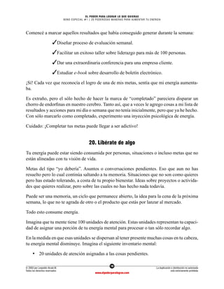 18
© 2003 por Leopoldo Alcalá M.
Todos los derechos reservados
La duplicación o distribución no autorizada
está estrictamente prohibida
www.elpoderparalograr.com
EL PODER PARA LOGRAR LO QUE QUIERAS
BONO ESPECIAL #1 | 20 PODEROSAS MANERAS PARA AUMENTAR TU ENERGÍA
Comencé a marcar aquellos resultados que había conseguido generar durante la semana:
		 ✓Diseñar proceso de evaluación semanal.
		 ✓Facilitar un exitoso taller sobre liderazgo para más de 100 personas.
		 ✓Dar una extraordinaria conferencia para una empresa cliente.
		 ✓Estudiar e-book sobre desarrollo de boletín electrónico.
¡Sí! Cada vez que reconocía el logro de una de mis metas, sentía que mi energía aumenta-
ba.
Es extraño, pero el sólo hecho de hacer la marca de “completado” pareciera disparar un
chorro de endorfinas en nuestro cerebro. Tanto así, que a veces le agrego cosas a mi lista de
resultados y acciones para mi día o semana que no tenía inicialmente, pero que ya he hecho.
Con sólo marcarlo como completado, experimento una inyección psicológica de energía.
Cuidado: ¡Completar tus metas puede llegar a ser adictivo!
20. Libérate de algo
Tu energía puede estar siendo consumida por personas, situaciones o incluso metas que no
están alineadas con tu visión de vida.
Metas del tipo “yo debería”. Asuntos o conversaciones pendientes. Eso que aun no has
resuelto pero lo cual continúa saltando a tu memoria. Situaciones que no son como quieres
pero has estado tolerando, a costa de tu propio bienestar. Ideas sobre proyectos o activida-
des que quieres realizar, pero sobre las cuales no has hecho nada todavía.
Puede ser una memoria, un ciclo que permanece abierto, la idea para la cena de la próxima
semana, lo que no te agrada de otro o el producto que estás por lanzar al mercado.
Todo esto consume energía.
Imagina que tu mente tiene 100 unidades de atención. Estas unidades representan tu capaci-
dad de asignar una porción de tu energía mental para procesar o tan sólo recordar algo.
En la medida en que esas unidades se dispersan al tener presente muchas cosas en tu cabeza,
tu energía mental disminuye. Imagina el siguiente inventario mental:
• 20 unidades de atención asignadas a las cosas pendientes.
 