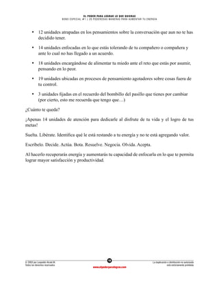19
© 2003 por Leopoldo Alcalá M.
Todos los derechos reservados
La duplicación o distribución no autorizada
está estrictamente prohibida
www.elpoderparalograr.com
EL PODER PARA LOGRAR LO QUE QUIERAS
BONO ESPECIAL #1 | 20 PODEROSAS MANERAS PARA AUMENTAR TU ENERGÍA
• 12 unidades atrapadas en los pensamientos sobre la conversación que aun no te has
decidido tener.
• 14 unidades enfocadas en lo que estás tolerando de tu compañero o compañera y
ante lo cual no has llegado a un acuerdo.
• 18 unidades encargándose de alimentar tu miedo ante el reto que estás por asumir,
pensando en lo peor.
• 19 unidades ubicadas en procesos de pensamiento agotadores sobre cosas fuera de
tu control.
• 3 unidades fijadas en el recuerdo del bombillo del pasillo que tienes por cambiar
(por cierto, esto me recuerda que tengo que…)
¿Cuánto te queda?
¡Apenas 14 unidades de atención para dedicarle al disfrute de tu vida y el logro de tus
metas!
Suelta. Libérate. Identifica qué le está restando a tu energía y no te está agregando valor.
Escríbelo. Decide. Actúa. Bota. Resuelve. Negocia. Olvida. Acepta.
Al hacerlo recuperarás energía y aumentarás tu capacidad de enfocarla en lo que te permita
lograr mayor satisfacción y productividad.
 