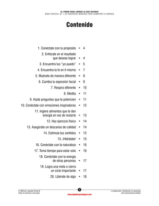 3
© 2003 por Leopoldo Alcalá M.
Todos los derechos reservados
La duplicación o distribución no autorizada
está estrictamente prohibida
www.elpoderparalograr.com
EL PODER PARA LOGRAR LO QUE QUIERAS
BONO ESPECIAL #1 | 20 PODEROSAS MANERAS PARA AUMENTAR TU ENERGÍA
Contenido
1. Conéctate con tu propósito • 4
2. Enfócate en el resultado
que deseas lograr • 4
3. Encuentra tus “yo puedo” • 5
4. Encuentra la fe en ti mismo • 7
5. Muévete de manera diferente • 8
6. Cambia tu expresión facial • 9
7. Respira diferente • 10
8. Medita • 11
9. Hazte preguntas que te potencien • 11
10. Conéctate con emociones inspiradoras • 12
11. Ingiere alimentos que te den
energía en vez de restarte • 13
12. Haz ejercicio físico • 14
13. Asegúrate un descanso de calidad • 14
14. Estimula tus sentidos • 15
15. ¡Hidrátate! • 15
16. Conéctate con la naturaleza • 16
17. Toma tiempo para estar solo • 16
18. Conéctate con la energía
de otras personas • 17
19. Logra una meta o cierra
un ciclo importante • 17
20. Libérate de algo • 18
 