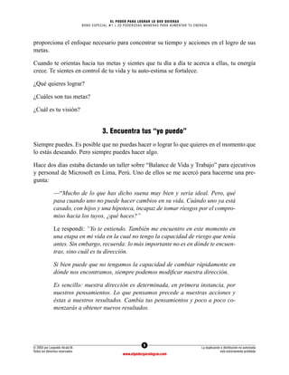 5
© 2003 por Leopoldo Alcalá M.
Todos los derechos reservados
La duplicación o distribución no autorizada
está estrictamente prohibida
www.elpoderparalograr.com
EL PODER PARA LOGRAR LO QUE QUIERAS
BONO ESPECIAL #1 | 20 PODEROSAS MANERAS PARA AUMENTAR TU ENERGÍA
proporciona el enfoque necesario para concentrar su tiempo y acciones en el logro de sus
metas.
Cuando te orientas hacia tus metas y sientes que tu día a día te acerca a ellas, tu energía
crece. Te sientes en control de tu vida y tu auto-estima se fortalece.
¿Qué quieres lograr?
¿Cuáles son tus metas?
¿Cuál es tu visión?
3. Encuentra tus “yo puedo”
Siempre puedes. Es posible que no puedas hacer o lograr lo que quieres en el momento que
lo estás deseando. Pero siempre puedes hacer algo.
Hace dos días estaba dictando un taller sobre “Balance de Vida y Trabajo” para ejecutivos
y personal de Microsoft en Lima, Perú. Uno de ellos se me acercó para hacerme una pre-
gunta:
—“Mucho de lo que has dicho suena muy bien y sería ideal. Pero, qué
pasa cuando uno no puede hacer cambios en su vida. Cuándo uno ya está
casado, con hijos y una hipoteca, incapaz de tomar riesgos por el compro-
miso hacia los tuyos, ¿qué haces?”
Le respondí: “Yo te entiendo. También me encuentro en este momento en
una etapa en mi vida en la cual no tengo la capacidad de riesgo que tenía
antes. Sin embargo, recuerda: lo más importante no es en dónde te encuen-
tras, sino cuál es tu dirección.
Si bien puede que no tengamos la capacidad de cambiar rápidamente en
dónde nos encontramos, siempre podemos modificar nuestra dirección.
Es sencillo: nuestra dirección es determinada, en primera instancia, por
nuestros pensamientos. Lo que pensamos precede a nuestras acciones y
éstas a nuestros resultados. Cambia tus pensamientos y poco a poco co-
menzarás a obtener nuevos resultados.
 