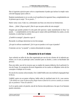 7
© 2003 por Leopoldo Alcalá M.
Todos los derechos reservados
La duplicación o distribución no autorizada
está estrictamente prohibida
www.elpoderparalograr.com
EL PODER PARA LOGRAR LO QUE QUIERAS
BONO ESPECIAL #1 | 20 PODEROSAS MANERAS PARA AUMENTAR TU ENERGÍA
Haz el siguiente ejercicio para volver a experimentar el poder que incluso la simple varia-
ción del lenguaje ejerce sobre ti:
Repítete mentalmente (o en voz alta si así lo prefieres) la siguiente frase, completándola con
lo primero que te surja: “Yo no puedo…”
Hazlo varias veces. Cada vez, culminando una frase con otras de tus limitaciones.
Ahora… ¡Salta! ¡Pega un grito! ¡Haz lo que sea para salirte de esta energía!
Imagino que puedes predecir la otra parte del ejercicio: repite mentalmente la frase “yo
puedo…”, completándola con las ideas que te surjan sobre posibilidades las cuales, en este
momento, si están bajo tu control.
¿Cambió tu energía? ¡Apuesto a que sí!
Recuerda: tu enfoque determina tu nivel de energía.
¿En qué te enfocas usualmente? ¿En lo que no puedes o en lo que sí puedes?
Conéctate con tus “yo puedo” y estarás alimentando tu energía.
4. Encuentra la fe en ti mismo
Ayer culminó un taller de dos días organizado por uno de mis clientes de la industria pe-
trolera, en el cual yo participé como consultor para su diseño y como co-facilitador del
proceso.
Para este taller, uno de los recursos que se empleó de manera didáctica fue la película Ca-
rros de Fuego. Se escogieron diversos fragmentos en los cuales se reflejaban varios de los
conceptos a trabajar en el evento.
En una de las escenas seleccionadas, Eric Liddell habla ante una multitud congregada bajo
la lluvia.
Liddlell, quien era un pastor religioso, habla sobre la similitud entre la fe y una carrera.
“¿De dónde nos viene la fuerza para llegar hasta el final de la carrera cuando ya creemos
que no podemos? Viene de adentro.”
La fe es quizá, junto a la pasión, una de las fuerzas más poderosas a las que el ser humano
puede conectarse.
 