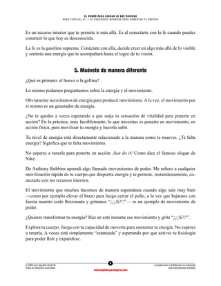 8
© 2003 por Leopoldo Alcalá M.
Todos los derechos reservados
La duplicación o distribución no autorizada
está estrictamente prohibida
www.elpoderparalograr.com
EL PODER PARA LOGRAR LO QUE QUIERAS
BONO ESPECIAL #1 | 20 PODEROSAS MANERAS PARA AUMENTAR TU ENERGÍA
Es un recurso interior que te permite ir más allá. Es al conectarte con la fe cuando puedes
construir lo que hoy es desconocido.
La fe es la gasolina suprema. Conéctate con ella, decide creer en algo más allá de lo visible
y sentirás una energía que te acompañará hasta el logro de tu visión.
5. Muévete de manera diferente
¿Qué es primero: el huevo o la gallina?
Lo mismo podemos preguntarnos sobre la energía y el movimiento.
Obviamente necesitamos de energía para producir movimiento. A la vez, el movimiento por
sí mismo es un generador de energía.
¿No te quedas a veces esperando a que surja tu sensación de vitalidad para ponerte en
acción? En la práctica, muy factiblemente, lo que necesitas es ponerte en movimiento, en
acción física, para movilizar tu energía y hacerla subir.
Tu nivel de energía está directamente relacionado a la manera como te mueves. ¿Te falta
energía? Significa que te falta movimiento.
No esperes a tenerla para ponerte en acción. Just do it! Como dice el famoso slogan de
Nike.
De Anthony Robbins aprendí algo llamado movimientos de poder. Me refiero a cualquier
movilización rápida de tu cuerpo que despierta energía y te permite, instantáneamente, co-
nectarte con tus recursos internos.
El movimiento que muchos hacemos de manera espontánea cuando algo sale muy bien
—como por ejemplo elevar el brazo para luego cerrar el puño, a la vez que bajamos con
fuerza nuestro codo flexionado y gritamos “¡¡¡Sí!!!”— es un ejemplo de movimiento de
poder.
¿Quieres transformar tu energía? Haz en este instante ese movimiento y grita “¡¡¡Sí!!!”.
Explora tu cuerpo. Juega con tu capacidad de moverte para aumentar tu energía. No esperes
a tenerla. A veces está simplemente “estancada” y esperando por que actives tu fisiología
para poder fluir y expandirse.
 