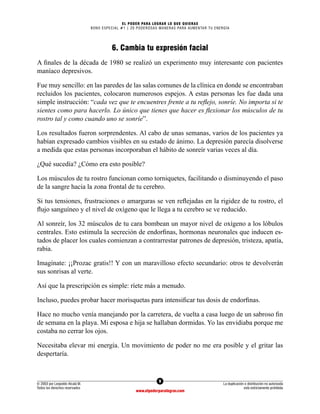 9
© 2003 por Leopoldo Alcalá M.
Todos los derechos reservados
La duplicación o distribución no autorizada
está estrictamente prohibida
www.elpoderparalograr.com
EL PODER PARA LOGRAR LO QUE QUIERAS
BONO ESPECIAL #1 | 20 PODEROSAS MANERAS PARA AUMENTAR TU ENERGÍA
6. Cambia tu expresión facial
A finales de la década de 1980 se realizó un experimento muy interesante con pacientes
maníaco depresivos.
Fue muy sencillo: en las paredes de las salas comunes de la clínica en donde se encontraban
recluidos los pacientes, colocaron numerosos espejos. A estas personas les fue dada una
simple instrucción: “cada vez que te encuentres frente a tu reflejo, sonríe. No importa si te
sientes como para hacerlo. Lo único que tienes que hacer es flexionar los músculos de tu
rostro tal y como cuando uno se sonríe”.
Los resultados fueron sorprendentes. Al cabo de unas semanas, varios de los pacientes ya
habían expresado cambios visibles en su estado de ánimo. La depresión parecía disolverse
a medida que estas personas incorporaban el hábito de sonreír varias veces al día.
¿Qué sucedía? ¿Cómo era esto posible?
Los músculos de tu rostro funcionan como torniquetes, facilitando o disminuyendo el paso
de la sangre hacia la zona frontal de tu cerebro.
Si tus tensiones, frustraciones o amarguras se ven reflejadas en la rigidez de tu rostro, el
flujo sanguíneo y el nivel de oxígeno que le llega a tu cerebro se ve reducido.
Al sonreír, los 32 músculos de tu cara bombean un mayor nivel de oxígeno a los lóbulos
centrales. Esto estimula la secreción de endorfinas, hormonas neuronales que inducen es-
tados de placer los cuales comienzan a contrarrestar patrones de depresión, tristeza, apatía,
rabia.
Imagínate: ¡¡Prozac gratis!! Y con un maravilloso efecto secundario: otros te devolverán
sus sonrisas al verte.
Así que la prescripción es simple: ríete más a menudo.
Incluso, puedes probar hacer morisquetas para intensificar tus dosis de endorfinas.
Hace no mucho venía manejando por la carretera, de vuelta a casa luego de un sabroso fin
de semana en la playa. Mi esposa e hija se hallaban dormidas. Yo las envidiaba porque me
costaba no cerrar los ojos.
Necesitaba elevar mi energía. Un movimiento de poder no me era posible y el gritar las
despertaría.
 