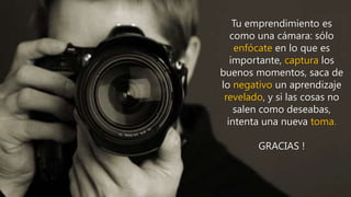 Tu emprendimiento es
como una cámara: sólo
enfócate en lo que es
importante, captura los
buenos momentos, saca de
lo negativo un aprendizaje
revelado, y si las cosas no
salen como deseabas,
intenta una nueva toma.
GRACIAS !
 