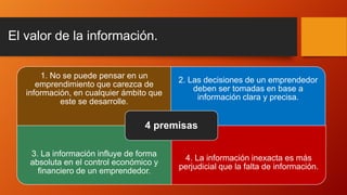 El valor de la información.
1. No se puede pensar en un
emprendimiento que carezca de
información, en cualquier ámbito que
este se desarrolle.
2. Las decisiones de un emprendedor
deben ser tomadas en base a
información clara y precisa.
3. La información influye de forma
absoluta en el control económico y
financiero de un emprendedor.
4. La información inexacta es más
perjudicial que la falta de información.
4 premisas
 