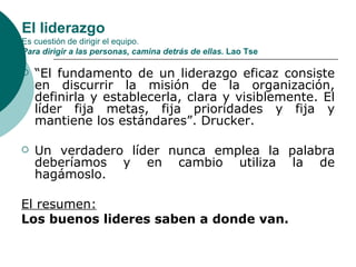 El liderazgo Es cuestión de dirigir el equipo.  Para dirigir a las personas, camina detrás de ellas.  Lao Tse “ El fundamento de un liderazgo eficaz consiste en discurrir la misión de la organización, definirla y establecerla, clara y visiblemente. El líder fija metas, fija prioridades y fija y mantiene los estándares”. Drucker. Un verdadero líder nunca emplea la palabra deberíamos y en cambio utiliza la de hagámoslo. El resumen: Los buenos lideres saben a donde van. 