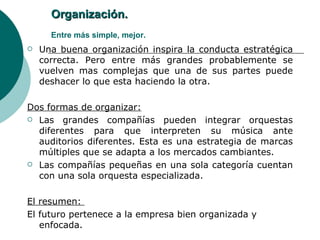 Organización.   Entre más simple, mejor. Una buena organización inspira la conducta estratégica correcta. Pero entre más grandes probablemente se vuelven mas complejas que una de sus partes puede deshacer lo que esta haciendo la otra. Dos formas de organizar: Las grandes compañías pueden integrar orquestas diferentes para que interpreten su música ante auditorios diferentes. Esta es una estrategia de marcas múltiples que se adapta a los mercados cambiantes. Las compañías pequeñas en una sola categoría cuentan con una sola orquesta especializada.  El resumen:  El futuro pertenece a la empresa bien organizada y enfocada. 