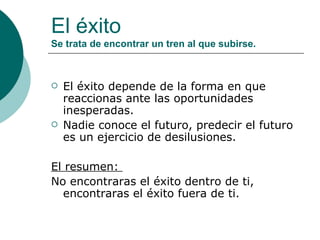 El éxito Se trata de encontrar un tren al que subirse. El éxito depende de la forma en que reaccionas ante las oportunidades inesperadas.  Nadie conoce el futuro, predecir el futuro es un ejercicio de desilusiones.  El resumen:  No encontraras el éxito dentro de ti, encontraras el éxito fuera de ti. 