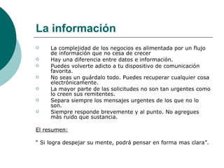La información La complejidad de los negocios es alimentada por un flujo de información que no cesa de crecer   Hay una diferencia entre datos e información. Puedes volverte adicto a tu dispositivo de comunicación favorita. No seas un guárdalo todo. Puedes recuperar cualquier cosa electrónicamente. La mayor parte de las solicitudes no son tan urgentes como lo creen sus remitentes. Separa siempre los mensajes urgentes de los que no lo son. Siempre responde brevemente y al punto. No agregues más ruido que sustancia. El resumen:   “  Si logra despejar su mente, podrá pensar en forma mas clara”.  