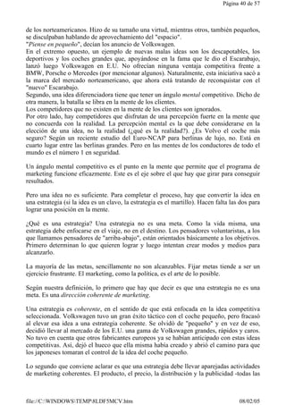 Página 40 de 57 
de los norteamericanos. Hizo de su tamaño una virtud, mientras otros, también pequeños, 
se disculpaban hablando de aprovechamiento del "espacio". 
"Piense en pequeño", decían los anuncio de Volkswagen. 
En el extremo opuesto, un ejemplo de nuevas malas ideas son los descapotables, los 
deportivos y los coches grandes que, apoyándose en la fama que le dio el Escarabajo, 
lanzó luego Volkswagen en E.U. No ofrecían ninguna ventaja competitiva frente a 
BMW, Porsche o Mercedes (por mencionar algunos). Naturalmente, esta iniciativa sacó a 
la marca del mercado norteamericano, que ahora está tratando de reconquistar con el 
"nuevo" Escarabajo. 
Segundo, una idea diferenciadora tiene que tener un ángulo mental competitivo. Dicho de 
otra manera, la batalla se libra en la mente de los clientes. 
Los competidores que no existen en la mente de los clientes son ignorados. 
Por otro lado, hay competidores que disfrutan de una percepción fuerte en la mente que 
no concuerda con la realidad. La percepción mental es la que debe considerarse en la 
elección de una idea, no la realidad (¿qué es la realidad?). ¿Es Volvo el coche más 
seguro? Según un reciente estudio del Euro-NCAP para berlinas de lujo, no. Está en 
cuarto lugar entre las berlinas grandes. Pero en las mentes de los conductores de todo el 
mundo es el número 1 en seguridad. 
Un ángulo mental competitivo es el punto en la mente que permite que el programa de 
marketing funcione eficazmente. Este es el eje sobre el que hay que girar para conseguir 
resultados. 
Pero una idea no es suficiente. Para completar el proceso, hay que convertir la idea en 
una estrategia (si la idea es un clavo, la estrategia es el martillo). Hacen falta las dos para 
lograr una posición en la mente. 
¿Qué es una estrategia? Una estrategia no es una meta. Como la vida misma, una 
estrategia debe enfocarse en el viaje, no en el destino. Los pensadores voluntaristas, a los 
que llamamos pensadores de "arriba-abajo", están orientados básicamente a los objetivos. 
Primero determinan lo que quieren lograr y luego intentan crear modos y medios para 
alcanzarlo. 
La mayoría de las metas, sencillamente no son alcanzables. Fijar metas tiende a ser un 
ejercicio frustrante. El marketing, como la política, es el arte de lo posible. 
Según nuestra definición, lo primero que hay que decir es que una estrategia no es una 
meta. Es una dirección coherente de marketing. 
Una estrategia es coherente, en el sentido de que está enfocada en la idea competitiva 
seleccionada. Volkswagen tuvo un gran éxito táctico con el coche pequeño, pero fracasó 
al elevar esa idea a una estrategia coherente. Se olvidó de "pequeño" y en vez de eso, 
decidió llevar al mercado de los E.U. una gama de Volkswagen grandes, rápidos y caros. 
No tuvo en cuenta que otros fabricantes europeos ya se habían anticipado con estas ideas 
competitivas. Así, dejó el hueco que ella misma había creado y abrió el camino para que 
los japoneses tomaran el control de la idea del coche pequeño. 
Lo segundo que conviene aclarar es que una estrategia debe llevar aparejadas actividades 
de marketing coherentes. El producto, el precio, la distribución y la publicidad -todas las 
file://C:WINDOWSTEMP8LDF5MCV.htm 08/02/05 
 