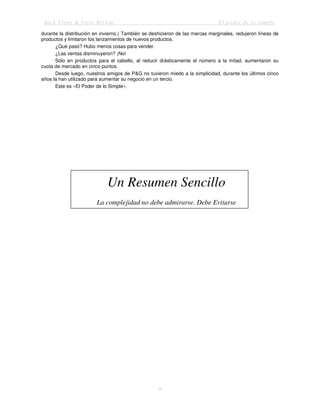Jack Trout & Steve Rivkin El poder de lo simple
9
durante la distribución en invierno.) También se deshicieron de las marcas marginales, redujeron líneas de
productos y limitaron los lanzamientos de nuevos productos.
¿Qué pasó? Hubo menos cosas para vender.
¿Las ventas disminuyeron? ¡No!
Sólo en productos para el cabello, al reducir drásticamente el número a la mitad, aumentaron su
cuota de mercado en cinco puntos.
Desde luego, nuestros amigos de P&G no tuvieron miedo a la simplicidad, durante los últimos cinco
años la han utilizado para aumentar su negocio en un tercio.
Este es «El Poder de lo Simple».
Un Resumen Sencillo
La complejidad no debe admirarse. Debe Evitarse
 