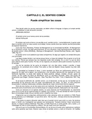 Jack Trout & Steve Rivkin El poder de lo simple
10
CAPÍTULO 2, EL SENTIDO COMÚN
Puede simplificar las cosas
Para decidir sobre los asuntos esenciales, se deben utilizar el lenguaje, la lógica y el simple sentido
común, y establecer un plan de acción concreto.
ABRAHAM LINCOLN
El sentido común es el menos común de los sentidos.
DICHO POPULAR
El antídoto real contra el temor a la sencillez es el «sentido común». Lamentablemente, la gente suele
dejar su sentido común en casa cuando va al trabajo; incluso cuando tiene que resolver asuntos personales
de especial importancia.
Como dijo Henry Mintzberg, Profesor de Management en la Universidad de McGill, «El Management
es un fenómeno curioso. Se paga generosamente, es muy influyente y está significativamente desprovisto
de sentido común» (Henry Mintzberg, «Musings on Management», Harvard Business Review, Julio - Agosto
1996, Pag. 61).
El sentido común es la sabiduría que todos compartimos. Es algo que registra una verdad obvia para
una comunidad.
Las ideas simples tienden a ser obvias porque tienen un toque de realidad. Pero la gente no se fía de
sus instintos. Piensa que siempre hay una respuesta oculta más compleja. Es un error. Lo que es obvio
para usted es obvio para muchos. Por eso, en los negocios una solución obvia suele funcionar muy bien en
el mercado.
Uno de los secretos de los gurús es empezar con una idea obvia, simple y sencilla, y luego
complicarla. Un comentario de la revista Time sobre un libro de Stephen Covey expresó muy bien este
fenómeno:
«Su genialidad es complicar lo obvio, y como resultado sus libros son gráficamente caóticos. Los
diagramas se salen de la página. Las anotaciones y los recuadros desmenuzan los capítulos en trozos
fácilmente digeribles. La prosa está repleta de frases positivas -delegar, modelar, vincular, gestor de
cambio- sin las cuales sus libros se desinflarían como un neumático pinchado. Utiliza más puntos de
exclamación que Gidget» (Andrew Ferguson, «Now They Want Your Kids», Time, 2 Séptiembre 1997, Pag.
64).
Si se busca la definición de «sentido común» en el diccionario, se lee que es «la facultad que la
generalidad de las personas tiene de juzgar razonablemente las cosas». Es decir, no tiene prejuicios
emocionales ni sutilezas intelectuales y tampoco depende de ningún conocimiento técnico especial.
Dicho de otra manera, se ven las cosas como son realmente. Se siguen los dictados de la fría lógica,
eliminando tanto el sentimiento como el interés propio en cualquier decisión. Nada podría ser más simple.
Como se menciona en el capítulo anterior, la nueva dirección de Procter&Gamble vio claramente
cómo era el mundo de los supermercados en realidad: muy confuso. Y fue esa claridad de visión lo que les
llevó a la estrategia simple, de puro sentido común; simplificar las cosas.
Imaginemos que se preguntara arbitrariamente a diez personas cómo se vendería un Rolls Royce
que se pareciera a un Volkswagen. Lo que dirían sería: «No muy bien». (Aunque ahora los dos pertenecen
al mismo grupo.)
Y esa gente no estaría utilizando nada más que el sentido común para emitir su juicio. No tendrían
datos ni harían una investigación que apoyara sus conclusiones. Tampoco tendrían mayor conocimiento
técnico, ni ninguna sutileza intelectual. Para ellos, un Rolls Royce es un coche grande, caro y lujoso; y un
Volkswagen es más un coche pequeño y utilitario. Ven las cosas como son realmente.
Esto es lo que no ha entendido General Motors. En vez de ver el mundo como realmente es, prefieren
verlo como quisieran que fuera. Hicieron caso omiso al sentido común y nació el Cimarrón. Un Cadillac
 