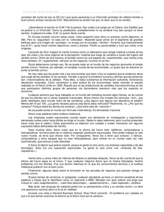 Jack Trout & Steve Rivkin El poder de lo simple
11
(prototipo del coche de lujo en EE.UU.) que quiso parecerse a un Chevrolet (prototipo de utilitario familiar a
buen precio) ambas marcas de G.M.. Naturalmente se vendió mal (por no decir que no se vendió).
¿Aprendieron la lección en G.M.? No lo parece. Han vuelto a la carga con el Catera, otro Cadillac que
se parece a un Chevrolet. Como su predecesor, probablemente no se venderá muy bien porque no tiene
sentido. Cualquiera lo sabe. G.M. no quiere darse cuenta.
En Europa también ocurren estas cosas. Volvo presentó hace años un precioso coche deportivo, el
480. Pero la «seguridad» no casa con la «velocidad». Maseratti quiso entrar en el segmento de grandes
berlinas; pero una imagen de «prototipo» no encaja con el concepto «familiar». Porsche, que históricamente
era el 911, quiso hacer coches deportivos, caros y baratos. Perdió su personalidad y tuvo que volver a los
orígenes.
Leonardo da Vinci imaginó la mente humana como un laboratorio que recoge material a través de los
ojos, los oídos y los otros órganos de la percepción; material que luego se canaliza a través del órgano del
sentido común. Dicho de otra manera, el sentido común es una especie de «supersentido» que orienta a los
otros sentidos. Un «supersentido» del que, en los negocios, muchos no se fían.
Quizá deberíamos corregir eso. No se puede estar en el mundo de los negocios ignorando el simple
sentido común. Veamos, por ejemplo, el complejo mundo de los economistas, un grupo que se esfuerza en
burlar al sentido común.
No hay nada que les guste más a los economistas que decir a los no expertos que la evidencia obvia
que surge de los sentidos no es correcta. Tienden a ignorar la condición humana y afirman que las personas
son «maximizadores de la utilidad». Para ellos, si todos tuviéramos la información suficiente, tomaríamos
decisiones racionales. Como comentario a esta actitud de los economistas, baste recordar el estudio
realizado en el Reino Unido en 1995. Resultó que en las predicciones de variables macroeconómicas en las
que participaron distintos grupos de personas, los barrenderos acertaron más que los expertos en
economía.
Cualquier persona que haya trabajado en el mundo del marketing durante algún tiempo, se da cuenta
de que los clientes son a veces, bastante irracionales. Ahora mismo nos invaden los vehículos «4x4», que
están diseñados para circular fuera de las carreteras ¿Hay alguno que alguna vez abandona el asfalto?
Menos del 10 por 100. ¿La gente necesita para la vida diaria estos vehículos? Realmente, no. ¿Por qué los
compran? Porque todos los demás los compran. ¿Qué tiene esto de «racional»?
No se puede acotar el mundo con fórmulas matemáticas. Es demasiado irracional.
Ahora unas palabras sobre sutileza intelectual.
Las empresas suelen equivocarse cuando basan sus decisiones en investigación y argumentos
demasiado sutiles sobre hacia dónde se dirige el mundo. (Nadie lo sabe realmente, pero muchos pretenden
hacer creer que lo saben.) Estos argumentos se elaboran con cuidado y suelen mezclarse con algunos
supuestos falsos disfrazados de hechos.
Hace muchos años, Xerox creyó que en la oficina del futuro todo -teléfonos, computadoras y
fotocopiadoras- formaría parte de un sistema integrado (predicción equivocada). Para poder trabajar en ese
nuevo mundo, se tenía que ofrecer todo. Por consiguiente, Xerox iba a tener que comprar, o fabricar,
computadoras y otros equipos que no eran fotocopiadoras, para ofrecer en un mundo cada vez más
automatizado, que avanza a toda velocidad.
A Xerox le dijeron que podría hacerlo, porque la gente la veía como una empresa capacitada y de alta
tecnología. (Esta fue una suposición equivocada. La gente la veía como una «empresa de foto-
copiadoras».)
Veinte años y varios miles de millones de dólares en pérdidas después, Xerox se dio cuenta de que la
oficina del futuro sigue en el futuro. Y que cualquier máquina Xerox que no hiciera fotocopias, tendría
problemas con los clientes. Fue una lección dolorosa en la que los conocimientos técnicos y la sutileza
intelectual pudieron con el buen juicio.
Finalmente, algunas ideas sobre la formación en las escuelas de negocios que parecen ahogar el
sentido común.
Al poco tiempo de comenzar un postgrado, cualquier estudiante ya tiene un dominio excelente de las
palabras y frases que le identifican como un aspirante a MBA. Manejan con gran soltura una jerga que
incluye el «ratio riesgo/beneficio», «cash-flow descontado», «apalancamiento», «valor esperado», etcétera.
Más tarde, ese lenguaje tan especial podrá con su pensamiento crítico y su sentido común. Le dará
una apariencia racional; pero no lo es en realidad.
Durante una visita a Harvard Business School, Ross Perot comentó: «El problema con ustedes es
que a lo que llaman examinar el entorno yo lo llamo mirar por la ventana».
 