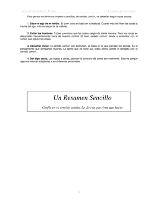 Jack Trout & Steve Rivkin El poder de lo simple
12
Para pensar en términos simples y sencillos, de sentido común, se deberían seguir estas pautas:
1. Sacar el ego de en medio. El buen juicio se basa en la realidad. Cuanto más se filtran las cosas a
través del ego, más se alejan de la realidad.
2. Evitar las ilusiones. Todos queremos que las cosas salgan de cierta manera. Pero las cosas se
desarrollan frecuentemente fuera de nuestro control. El buen sentido común, tiende a sintonizar con el
rumbo que siguen las cosas.
3. Escuchar mejor. El sentido común, por definición, se basa en lo que piensan los demás. Es el
pensamiento que comparten muchos. La gente que no tiene sus oídos alerta, pierde el contacto con el
sentido común.
4. Ser algo cauto. Las cosas a veces, parecen lo contrario de como son realmente. Esto es porque
algunos intentan adaptarlas a sus intereses personales.
Un Resumen Sencillo
Confíe en su sentido común. Le dirá lo que tiene que hacer
 