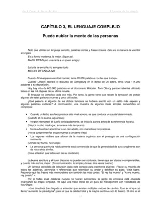 Jack Trout & Steve Rivkin El poder de lo simple
13
CAPÍTULO 3, EL LENGUAJE COMPLEJO
Puede nublar la mente de las personas
Noto que utilizas un lenguaje sencillo, palabras cortas y frases breves. Esta es la manera de escribir
en ingles.
Es la forma moderna, la mejor. Sigue así.
MARK TWAIN (en una carta a un joven amigo)
La falta de sencillez lo estropea todo.
MIGUEL DE UNAMUNO
Cuando Shakespeare escribió Hamlet, tenía 20.000 palabras con las que trabajar.
Cuando Lincoln escribió el discurso de Gettysburg en el dorso de un sobre, tenía unas 114.000
palabras a su disposición.
Hoy hay más de 600.000 palabras en el diccionario Webster. Tom Cláncy parece haberlas utilizado
todas en las mil páginas de su última novela.
El lenguaje se complica cada vez más. Por tanto, la gente tiene que resistir la tentación de probar
algunas de estas palabras nuevas y poco utilizadas.
¿Qué pasaría si algunos de los dichos famosos se hubiera escrito con un estilo más espeso y
algunas palabras exóticas? A continuación, una muestra de algunas ideas simples convertidas en
complejas:
• Cuando un lecho acuífero produce alto nivel sonoro, es que conduce un caudal determinado.
{Cuando el río suena, agua lleva)
• No por interrumpir el sueño anticipadamente, se inicia la aurora antes de su referencia horaria.
(No por mucho madrugar, amanece más temprano)
• No resulta eficaz adoctrinar a un can adulto, con maniobras innovadoras.
(No se puede enseñar trucos nuevos a un perro viejo)
• Los vapores visibles que afloran de la materia orgánica son el presagio de una conflagración
inminente.
(Donde hay humo, hay fuego)
• La persona que hurta habitualmente está convencida de que la generalidad de sus congéneres son
de naturaleza similar.
(Cree el ladrón que todos son de su condición)
La buena escritura y el buen discurso no pueden ser confusos, tienen que ser claros y comprensibles,
y cuanto más cortos, mejor. (En comunicación, lo simple y breve, dos veces bueno.)
Un famoso periodista de televisión daba este consejo para escritores jóvenes: «Vacíe su mochila de
todos los adjetivos, adverbios y referencias que ralentizan su andar y debilitan su paso. Viaje ligero.
Recuerde que las frases más memorables son también las más cortas: "El rey ha muerto" y "A rey muerto,
rey puesto" ».
Por si todas esas palabras nuevas no fueran suficientes, la gente de empresa está ocupada
inventando su propio lenguaje. He aquí una frase literal de un gurú de management con veleidades de
futurólogo:
«Los directivos han llegado a entender que existen múltiples modos de cambio. Uno es el que yo
llamo "aumento de paradigma", para el que la calidad total y la mejora continua son lo básico. El otro es el
 