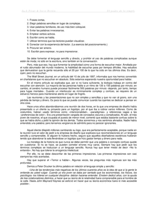 Jack Trout & Steve Rivkin El poder de lo simple
15
1. Frases cortas.
2. Elegir palabras sencillas en lugar de complejas.
3. Usar palabras familiares, de uso más bien coloquial.
4. Evitar las palabras innecesarias.
5. Emplear verbos activos.
6. Escribir como se habla.
7. Utilizar términos que los lectores puedan visualizar.
8. Conectar con la experiencia del lector. (La esencia del posicionamiento.)
9. Procurar ser ameno.
10. Escribir para expresar, no para impresionar.
Se debe fomentar el lenguaje sencillo y directo, y prohibir el uso de palabras complicadas aunque
estén de moda; no sólo en la escritura, sino también en la conversación.
Pero, más que eso, hay que fomentar la simplicidad como una forma de escuchar mejor. Arrollada por
el ruido abrumador del mundo moderno, la habilidad de escuchar pasa por tiempos difíciles. Hay estudios
que demuestran que la gente recuerda sólo el 20 por 100 de lo que ha oído en los últimos días. Es decir,
oyen; pero no escuchan.
The Wall Street Journal, en un artículo del 10 de julio de 1997, informaba que nos hemos convertido
en charlatanes que no escuchan en absoluto. Sólo estamos esperando nuestra oportunidad para hablar.
En el mismo artículo se explicaba que, por si no fuera suficiente, la biología trabaja en contra del
escuchar con atención. La mayoría de las personas habla a un ritmo de 120 a 150 palabras por minuto; en
cambio, el cerebro humano puede procesar fácilmente 500 palabras por minuto -dejando, por tanto, tiempo
para fugas mentales-. Cuando un interlocutor es mínimamente complejo y confuso, se requiere de un
esfuerzo heroico para mantenerse atento en lugar de fingirlo.
Las reuniones y las presentaciones que no son simples y sencillas y que no van al grano, son una
pérdida de tiempo y dinero. Es poco lo que se puede comunicar cuando los oyentes se dedican a pensar en
otra cosa.
Hace unos años abandonábamos una reunión de dos horas, en la que una empresa de diseño había
presentado a un cliente su proyecto para un logotipo, por el que iba a cobrar varios millones. Como de
costumbre, habían usado términos como «intencionalidad», «paradigmas» y referencias vagas a las
«preferencias de color». Era una presentación cargada de conceptos oscuros y complicados. Al salir, el más
joven de nosotros, el que ocupaba el puesto de menor nivel, comentó que estaba bastante confuso sobre lo
que se había dicho y pidió la opinión de los demás. Todos sonreímos y nos sentimos aliviados. Nadie había
entendido una palabra; pero teníamos vergüenza de admitirlo para no parecer ignorantes.
Aquel cliente dilapidó millones cambiando su logo, que era perfectamente aceptable, porque nadie en
la reunión tuvo el valor de pedir a la empresa de diseño que explicara sus recomendaciones en un lenguaje
sencillo y comprensible. Si alguien lo hubiera hecho, seguro que aquellos diseñadores esotéricos hubieran
tenido que abandonar la sala llevándose un logotipo que hizo gastar tiempo y dinero para nada.
La moraleja de la historia es que nunca se debe permitir que una palabra o concepto confuso quede
sin cuestionar. Si no se hace, se pueden cometer errores muy caros. Siempre hay que pedir que los
términos complejos se traduzcan a un lenguaje sencillo. Nunca hay que tener miedo de decir «No lo
entiendo». No hay que tolerar la arrogancia intelectual.
Por ello, no se debe desconfiar de las primeras impresiones. Las primeras impresiones son casi
siempre las más acertadas.
Hay que superar el «Temor a hablar». Algunas veces, las preguntas más ingenuas son las más
profundas.
Demos a Peter Drucker la última palabra en relación al lenguaje simple y sencillo:
«Una de las tendencias más negativas de los últimos cuarenta años es la idea de que si la gente le
entiende es usted vulgar. Cuando yo era joven se daba por sentado que los economistas, los físicos, los
psicólogos -los líderes en cualquier disciplina- debían hacerse entender. Einstein dedicó años, con la ayuda
de tres colaboradores distintos, a hacer que su teoría de la relatividad fuera comprensible para el hombre de
la calle. Hasta John Maynard Keynes se esforzó en hacer que su teoría económica fuera lo más accesible
posible».
 
