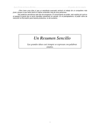 Jack Trout & Steve Rivkin El poder de lo simple
16
«Pero hace unos días oí que un estudiante avanzado rechazó el trabajo de un compañero más
joven, porque lo que había hecho lo habían entendido más de cinco personas».
«No podemos permitirnos este tipo de arrogancia. El conocimiento es poder, esto explica por qué en
el pasado la gente que lo tenía intentaba mantenerlo en secreto. En el poscapitalismo, el poder viene de
transmitir la información para hacerla productiva, no de ocultarla».
Un Resumen Sencillo
Las grandes ideas casi siempre se expresan con palabras
simples.
 