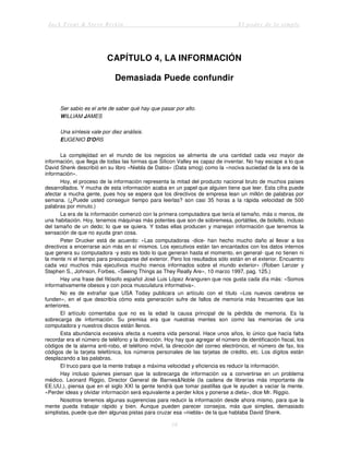Jack Trout & Steve Rivkin El poder de lo simple
18
CAPÍTULO 4, LA INFORMACIÓN
Demasiada Puede confundir
Ser sabio es el arte de saber qué hay que pasar por alto.
WILLIAM JAMES
Una síntesis vale por diez análisis.
EUGENIO D'ORS
La complejidad en el mundo de los negocios se alimenta de una cantidad cada vez mayor de
información, que llega de todas las formas que Silicon Valley es capaz de inventar. No hay escape a lo que
David Shenk describió en su libro «Niebla de Datos» (Data smog) como la «nociva suciedad de la era de la
información».
Hoy, el proceso de la información representa la mitad del producto nacional bruto de muchos países
desarrollados. Y mucha de esta información acaba en un papel que alguien tiene que leer. Esta cifra puede
afectar a mucha gente, pues hoy se espera que los directivos de empresa lean un millón de palabras por
semana. (¿Puede usted conseguir tiempo para leerlas? son casi 35 horas a la rápida velocidad de 500
palabras por minuto.)
La era de la información comenzó con la primera computadora que tenía el tamaño, más o menos, de
una habitación. Hoy, tenemos máquinas más potentes que son de sobremesa, portátiles, de bolsillo, incluso
del tamaño de un dedo; lo que se quiera. Y todas ellas producen y manejan información que tenemos la
sensación de que no ayuda gran cosa.
Peter Drucker está de acuerdo: «Las computadoras -dice- han hecho mucho daño al llevar a los
directivos a encerrarse aún más en sí mismos. Los ejecutivos están tan encantados con los datos internos
que genera su computadora -y esto es todo lo que generan hasta el momento, en general- que no tienen ni
la mente ni el tiempo para preocuparse del exterior. Pero los resultados sólo están en el exterior. Encuentro
cada vez muchos más ejecutivos mucho menos informados sobre el mundo exterior» (Roben Lenzer y
Stephen S., Johnson, Forbes, «Seeing Things as They Really Are», 10 marzo 1997, pag. 125.)
Hay una frase del filósofo español José Luis López Aranguren que nos gusta cada día más: «Somos
informativamente obesos y con poca musculatura informativa».
No es de extrañar que USA Today publicara un artículo con el título «Los nuevos cerebros se
funden», en el que describía cómo esta generación sufre de fallos de memoria más frecuentes que las
anteriores.
El artículo comentaba que no es la edad la causa principal de la pérdida de memoria. Es la
sobrecarga de información. Su premisa era que nuestras mentes son como las memorias de una
computadora y nuestros discos están llenos.
Esta abundancia excesiva afecta a nuestra vida personal. Hace unos años, lo único que hacía falta
recordar era el número de teléfono y la dirección. Hoy hay que agregar el número de identificación fiscal, los
códigos de la alarma anti-robo, el teléfono móvil, la dirección del correo electrónico, el número de fax, los
códigos de la tarjeta telefónica, los números personales de las tarjetas de crédito, etc. Los dígitos están
desplazando a las palabras.
El truco para que la mente trabaje a máxima velocidad y eficiencia es reducir la información.
Hay incluso quienes piensan que la sobrecarga de información va a convertirse en un problema
médico. Leonard Riggio, Director General de Barnes&Noble (la cadena de librerías más importante de
EE.UU.), piensa que en el siglo XXI la gente tendrá que tomar pastillas que le ayuden a vaciar la mente.
«Perder ideas y olvidar información será equivalente a perder kilos y ponerse a dieta», dice Mr. Riggio.
Nosotros tenemos algunas sugerencias para reducir la información desde ahora mismo, para que la
mente pueda trabajar rápido y bien. Aunque pueden parecer consejos, más que simples, demasiado
simplistas, puede que den algunas pistas para cruzar esa «niebla» de la que hablaba David Shenk.
 