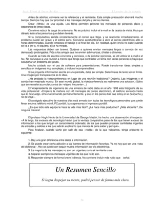 Jack Trout & Steve Rivkin El poder de lo simple
20
Antes de abrirlos, conviene ver la referencia y el remitente. Esta simple precaución ahorrará mucho
tiempo. Siempre hay que dar prioridad a los mensajes del jefe y de los clientes.
Crear «filtros» es una ayuda. Los filtros permiten priorizar los mensajes de personas clave y
separarlos de otras cosas.
Conviene reducir la carga de antemano. No es práctico incluir el e-mail en la tarjeta de visita. Hay que
dárselo sólo a las personas que deben tenerlo.
Si la computadora señala constantemente el correo que llega, y se responde inmediatamente, el
problema puede ser grave y el estrés serio. Conviene acostumbrarse a abrir el correo electrónico sólo a
horas determinadas, cuando empieza el trabajo o al final del día. En realidad, quien envía no sabe cuándo
se va a ver o, ni siquiera, si se ha mirado.
Las respuestas deben ser breves. Quéjese a quienes envían mensajes largos o correos de voz
demasiado prolongados. Pida a los amigos que no envíen adivinanzas, chistes o chismes.
Cuando se trate de asuntos concretos y concisos, o de solicitar opiniones, es útil utilizar el e-mail o el
fax. No convoque a una reunión a menos que tenga que contrastar un tema con varias personas o haya que
solucionar un problema del grupo.
Mucho cuidado con el uso de software para presentaciones. Puede transformar ideas simples y
sencillas en imágenes muy complejas, o incluso incomprensibles.
Si se proyecta información escrita en una pantalla, debe ser simple. Siete líneas de texto son el límite.
Una imagen por transparencia es lo ideal.
¿Ha probado la videoconferencia en lugar de una reunión tradicional? Debería. Las imágenes y el
sonido han mejorado mucho. En este mundo global, la videoconferencia es realmente una solución. (Salvo
que se necesite acumular puntos de «viajero frecuente»...)
El Vicepresidente de ingeniería de una emisora de radio daba en el año 1998 esta fotografía de su
vida profesional: «Empiezo la mañana con 40 mensajes de correo electrónico, el teléfono sonando hasta
que lo descuelgo, el fax funcionando permanentemente, y eso en los pocos días que estoy en el despacho y
no de viaje».
El atosigado ejecutivo de nuestros días está armado con todas las tecnologías personales que puede
llevar encima: teléfono móvil, PC portátil, buscapersonas e impresora portátil.
¿Es que todo este equipo le hace la vida más fácil? ¿Le hace más productivo? ¿Más eficiente? ¡De
ninguna manera!
El profesor Hugh Heclo de la Universidad de George Masón, ha hecho una observación al respecto:
«A la larga, los excesos de tecnología harán que la ventaja comparativa pase de los que tienen exceso de
información a los que tengan un conocimiento ordenado; de los que pueden procesar cantidades ingentes
de entradas y salidas a los que sabrán explicar lo que merece la pena saber y por qué».
Para finalizar, cuando luche por salir de esa «niebla» de la que hablamos, tenga presente lo
siguiente:
1. Hay una gran diferencia entre datos e información.
2. Se puede crear cierta adicción a las fuentes de información favoritas. Ya no hay que ser una «rata
de biblioteca». Hoy se puede con seguir mucha información por vía electrónica.
3. La mayoría de los mensajes no son tan urgentes como el remitente cree.
4. Separar siempre los mensajes urgentes de los que no lo son.
5. Responder siempre de forma breve y directa. No conviene incluir más ruido que señal.
Un Resumen Sencillo
Si logra despejar su mente, podrá pensar de forma más clara.
 