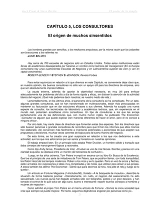 Jack Trout & Steve Rivkin El poder de lo simple
21
CAPÍTULO 5, LOS CONSULTORES
El origen de muchos sinsentidos
Los hombres grandes son sencillos, y los mediocres ampulosos; por la misma razón que los cobardes
son bravucones y los valientes no.
JAIME BALMES
Hay cerca de 700 escuelas de negocios sólo en Estados Unidos. Todas estas instituciones están
llenas de académicos desesperados por hacerse un nombre como teóricos del management (En la Europa
comunitaria hay unas cuatrocientas Escuelas de Negocios y en Latinoamérica superan las cien (y van en
rápido crecimiento).
ROBERT LENZER Y STEPHEN S. JOHNSON, Revista Forbes
Para evitar equívocos en relación a lo que diremos en este Capítulo, es conveniente dejar claro que,
en nuestra opinión, los buenos consultores no sólo son un apoyo útil para los directivos de empresa, sino
que son absolutamente imprescindibles.
La ayuda externa, además de aportar la objetividad necesaria, es muy útil para enfocar
adecuadamente los problemas del día a día de forma rápida y eficaz, sin distraer la atención de la actividad
básica del negocio. (Qué más podemos decir nosotros; es nuestro medio de vida.)
Lamentablemente, en los últimos años, el panorama de la consultoría se ha complicado. Por un lado,
algunas grandes consultoras, que se han transformado en multinacionales, están más preocupadas en
mantener su facturación que en dar soluciones eficaces a sus clientes. Además ha surgido una nueva
especie de consultor, los tecnócratas de laboratorio y académicos teóricos, que, sin experiencia en el
mundo real, pretenden acreditarse como consultores. Un tipo de consultores a los que les encaja
perfectamente una de las definiciones que, con mucho humor inglés, ha publicado The Economist.
«Consultor es alguien que puede explicar cien maneras diferentes de hacer el amor, pero él no conoce a
ninguna chica».
Por otro lado, hay cierta clase de directivos que fomentan estas dos especies. Son los directivos que
sólo buscan personas o grandes consultoras de renombre para que firmen los informes que ellos mismos
han elaborado. Así convencen más fácilmente a inversores potenciales y accionistas de que acepten sus
propuestas y decisiones, muchas veces carentes de lógica para la buena marcha del negocio.
De esta forma, se ha creado una gran suspicacia en relación a los que nos dedicamos a esta
actividad; aun los que nos esforzamos por ser serios y honestos en nuestras opiniones.
El trabajo empezó bien. En un principio sólo estaba Peter Drucker, un hombre sólido y tranquilo que
daba consejos de mana-gement lógicos y racionales.
Como dijo Andy Grove, Presidente de Intel, «Drucker es uno de mis héroes. Escribe y piensa con una
claridad exquisita; se destaca entre un montón de traficantes de confusión».
Luego, en los años ochenta, Tom Peters irrumpió en escena con su libro En Busca de la Excelencia.
Ése fue el principio de una sarta de imitadores de Tom Peters, que se podrían llamar, con toda tranquilidad,
los Robin Hood de los tiempos modernos. Roban a los ricos y se lo quedan. Pero en vez de arcos y flechas,
están armados con expresiones e ideas muy complicadas y de moda, que utilizan para atraer a sus presas.
A estos también los define The Economist: «Gente que para decirnos la hora, nos pide el reloj y luego se lo
queda».
Un artículo en Fortune Magazine (14/octubre/96), titulado «A la búsqueda de incautos», describía la
situación de forma bastante precisa: «Discretamente, sin ruido, el negocio del asesoramiento ha sido
secuestrado. Los nuevos gurús han llegado armados sólo con bolígrafos, podios y un gran descaro, y han
tomado el control de lo que solía ser algo sano, bueno e interesante: repartir buenos consejos a hombres y
mujeres de negocios».
Como admitió el propio Tom Peters en el mismo artículo de Fortune: «Somos la única sociedad que
cree que siempre se puede mejorar. Por tanto, seguimos dejándonos engañar por personas como yo».
 