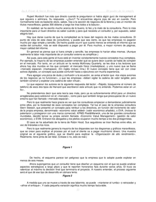 Jack Trout & Steve Rivkin El poder de lo simple
22
Rupert Murdoch fue más que directo cuando le preguntaron si había algún gurú de management al
que siguiera o admirara. Su respuesta: «¿Gurú? Te encuentras alguna joya de vez en cuando. Pero
normalmente todo es bastante obvio, sabes. Vas a la sección de negocios de la librería y ves un montón de
títulos maravillosos, gastas 300 dólares y luego los tiras todos a la basura».
En realidad, se ha escrito mucho acerca de lo bueno, lo feo y lo malo de la consultoría. Pero lo más
importante para un buen directivo es saber cuándo y para qué necesita un consultor y, por supuesto, saber
elegirlo bien.
Hay que darse cuenta de que la complejidad es la base del negocio de los malos consultores. El
punto de vista de esta clase de consultores, y puede que sea cierto, es que las empresas no pagarán
mucho por algo simple y sencillo. De hecho puede ocurrir que cuanto menos se entienda el informe que se
recibe del consultor, más se esté dispuesto a pagar por él. Para muchos, a mayor número de páginas,
mayor calidad del informe.
En general se piensa que si fuera simple y sencillo, las empresas lo harían ellas mismas. (Aunque
realmente la labor más importante de un consultor externo es simplificar.)
Así pues, para esta gente el truco está en inventar constantemente nuevos conceptos muy complejos.
Por ejemplo, la mayoría de las empresas pueden entender qué se quiere decir cuando se habla de competir
en el mercado. Por tanto, en un artículo en la revista McKinsey Quarterly, se les dice a los lectores que
ahora hay dos mundos en los que competir: el mercado físico (marketplace), y uno nuevo que se llama
«mercado espacial» (markspace). (En inglés incluso rima.) El nuevo concepto tiene que ver con crear
activos digitales, un concepto que puede confundir hasta a ejecutivos con mucha experiencia.
Para agregar una pizca de duda y confusión a la ecuación, se avisa al lector que «los viejos axiomas
de los negocios ya no funcionan», y que las empresas «deben vigilar la cadena de valor tangible; pero
también construir y explotar una cadena de valor virtual».
Lo que esperan los autores es la siguiente respuesta del lector: «Rápido, búsquenme el número de
teléfono de esos dos tipos de Harvard que escribieron este artículo que no entiendo. Podemos estar en un
lío».
No pretendemos decir que esta teoría sea mala, pero ya es suficientemente difícil para un directivo
arreglárselas para sobrevivir en el «mercado», como para que también tenga que preocuparse de un nuevo
entorno que han llamado «mercado espacial».
Pero lo que realmente hace gracia es ver que los consultores empiezan a demandarse judicialmente
entre ellos, por la titularidad de esos conceptos tan complejos. Tal fue el caso de la empresa consultora
Stern Stewart, que presentó un concepto para retribuir a los directivos, en función del incremento de valor
de la propia empresa, denominado «economic valué added» (valor económico añadido), o EVA. (Incluso lo
patentaron y protegieron con una marca comercial). KPMG Peat&Marwick, una de las grandes consultoras
mundiales, decidió lanzar su propia versión llamada «Economic Valué Management» (gestión de valor
económico), o EVM. Entraron los abogados y los pleitos ocuparon mucho tiempo a los dos protagonistas.
El caos se ha adueñado de la tierra de Robin Hood. Sus seguidores se tiran flechas entre ellos, en
vez de tirárselas a los ricos.
Pero lo que realmente genera la mayoría de los disparates son los diagramas y gráficos maravillosos,
que se crean para explicar el proceso por el cual el cliente va a pagar muchísimo dinero. Una muestra
original es el siguiente gráfico, que se diseñó para explicar la «Organización de alto rendimiento».
Realmente, tiene pinta de ser letal. (Créase o no, esto es real.)
Figura 1
De hecho, el esquema parece tan peligroso que la empresa que lo adopte puede explotar en
menos de seis meses.
Ahora supongamos que un consultor tiene que diseñar un esquema con el que se puede analizar
aspectos estratégicos a largo plazo y que le reporten honorarios fijos durante varios años. El truco es
ralentizar al máximo la decisión final que terminaría el proyecto. A nuestro entender, el proceso siguiente
será el que dé ese tipo de desarrollo en cámara lenta:
Figura 2
A medida que uno se mueve a través de ese laberinto, se puede «mantener el rumbo» o retroceder y
«afinar el enfoque». Y cada pequeña variación significa mucho tiempo facturable.
 