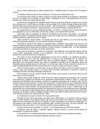Jack Trout & Steve Rivkin El poder de lo simple
23
Hay un refrán español que lo explica bastante bien: «Vanidad exterior es indicio cierto de pobreza
interior».
En realidad, nada tiene que ser tan complicado, a menos que se intente que lo sea.
Lo más eficaz para mejorar se reduce a poner en marcha ideas sencillas en la empresa y asegurarse
de que se cumplan. Es el enfoque de Jack Welch, Presidente de G.E., indiscutiblemente uno de los
directivos con más éxito en estos últimos años.
Su filosofía de management es bastante simple. Primero se empieza diciendo a la gente que hay que
ser el número uno, o número dos, en el sector en el que trabaja. Si no, corren el riesgo de que se les venda.
El señor Welch hace lo que promete, por eso le llaman «Jack el Neutrónico». Los edificios quedan, pero la
gente que no ha logrado la primera, o segunda posición, en su línea de negocio, desaparece de G.E.
Su siguiente punto es que se compartan las ideas «sin límite», un proceso que rompe las jerarquías,
para asegurarse de que la información circula arriba y abajo, y la comparte todo el mundo.
Hace poco, inició un programa de reducción de defectos que se llama «Seis Sigma». La meta del
programa es reducir los defectos hasta el punto en el que los errores sean casi inexistentes. Los beneficios:
clientes satisfechos y grandes ahorros en costes.
Según escribió la revista Forbes: «El secreto del éxito de Jack Welch no es una serie de ideas
brillantes o decisiones valientes, sino una atención fanática en el detalle».
Volviendo al comienzo del capítulo, la consultoría bien entendida y bien aplicada es muy útil. Los
buenos consultores aportan a la ecuación ese elemento vital que se llama «objetividad». Tienen experiencia
y una perspectiva de los temas que los de dentro a veces no tienen, ni pueden tener. Y lo más importante
es que los consultores son de fuera y no tienen compromisos.
No es que los de dentro no puedan dar respuesta a los problemas. Las empresas podrían ahorrar
mucho dinero preguntando también a los empleados. ¿Por qué son tan pocas las empresas que
aprovechan el conocimiento de sus empleados?
Una razón es que normalmente despreciamos lo que nos es familiar («La confianza da asco»).
Muchos ejecutivos no ven más que imperfecciones y errores en sus empleados. Por el contrario, los
consultores no están el tiempo suficiente para que sus defectos lleguen a notarse; pero ellos sí se
aprovechan del conocimiento directo que, sobre la verdadera naturaleza de los problemas, tienen los
empleados de las compañías que los contratan. Lo primero que hace un buen consultor es hablar con la
mayor cantidad posible de personas relacionadas con su estudio (y habla con todos los niveles).
El buen consultor asume un compromiso. Tiene que definir, teniendo en cuenta el contexto en que se
mueve, lo que una empresa puede, o no puede hacer. No debe complicarse ni confundir a nadie con
conceptos de moda o procesos demasiado imaginativos.
Pero volvamos a uno de nuestros héroes, Peter Drucker, para recordar su punto de vista de lo que
tiene que ser un buen consultor:
«Aprendí esto cuando empecé en 1944. Mi primer encargo importante de consultoría fue un estudio
de la estructura y políticas de dirección de la corporación General Motors. Alfred P. Sloan Jr., quien por
entonces era el Presidente de la empresa, me llamó a su despacho al principio de mi estudio y dijo: "No voy
a decirle lo que tiene que estudiar, ni lo que tiene que escribir, ni cuáles deben ser sus conclusiones. Ésa es
su labor. Mi única instrucción para usted es que escriba lo que piense que es la verdad, tal como la ve. No
se preocupe de nuestra reacción. No se preocupe de si nos gustará esto o lo otro. Y, sobre todo, no se
preocupe de las componendas que puedan ser necesarias para que sus recomendaciones sean aceptadas.
No hay ni un ejecutivo en esta empresa que no sepa hacer su trabajo sin ninguna ayuda de su parte. Pero
lo que tal vez no sabe es hacer el trabajo correcto a menos que usted le diga primero qué es lo correcto»
(The Effective Executive. Ed. Harper Business, 1996)
Lo fundamental es hacer lo correcto. No lo que esté de moda.
De todas formas, habría que aclarar que gente como Alfred Sloan Jr. no abunda. Como ya dijimos
antes, muchos directivos de empresa utilizan esa primera conversación para decirle al consultor cuáles
deben ser las conclusiones del informe. En realidad, no están interesados en una dosis de «objetividad»; lo
que quieren es que alguien -cuanto más renombrado mejor- confirme lo que ellos «han dicho siempre». Así
convencerán mejor a sus jefes. (Y si no sale bien, tendrán a quien echarle la culpa.)
Al asesor externo hay que pedirle «su opinión», no contratarlo para que confirme la nuestra.
Finalmente, antes de saltar al siguiente Capítulo, algunas críticas a muchas de las teorías de
management y a quienes las venden:
1. Se transforman en modas porque sólo son soluciones transitorias para problemas actuales.
2. Pocas veces se tiene información fiable del índice de su éxito.
 