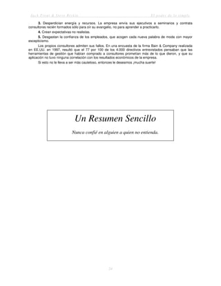 Jack Trout & Steve Rivkin El poder de lo simple
24
3. Desperdician energía y recursos. La empresa envía sus ejecutivos a seminarios y contrata
consultores recién formados sólo para oír su evangelio, no para aprender a practicarlo.
4. Crean expectativas no realistas.
5. Desgastan la confianza de los empleados, que acogen cada nueva palabra de moda con mayor
escepticismo.
Los propios consultores admiten sus fallos. En una encuesta de la firma Bain & Company realizada
en EE.UU. en 1997, resultó que el 77 por 100 de los 4.000 directivos entrevistados pensaban que las
herramientas de gestión que habían comprado a consultores prometían más de lo que dieron, y que su
aplicación no tuvo ninguna correlación con los resultados económicos de la empresa.
Si esto no le lleva a ser más cauteloso, entonces le deseamos ¡mucha suerte!
Un Resumen Sencillo
Nunca confié en alguien a quien no entienda.
 