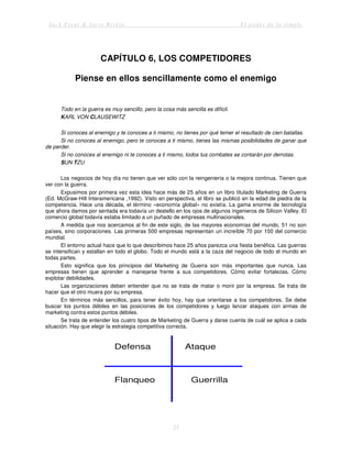 Jack Trout & Steve Rivkin El poder de lo simple
25
CAPÍTULO 6, LOS COMPETIDORES
Piense en ellos sencillamente como el enemigo
Todo en la guerra es muy sencillo, pero la cosa más sencilla es difícil.
KARL VON CLAUSEWITZ
Si conoces al enemigo y te conoces a ti mismo, no tienes por qué temer el resultado de cien batallas.
Si no conoces al enemigo, pero te conoces a ti mismo, tienes las mismas posibilidades de ganar que
de perder.
Si no conoces al enemigo ni te conoces a ti mismo, todos tus combates se contarán por derrotas.
SUN TZU
Los negocios de hoy día no tienen que ver sólo con la reingeniería o la mejora continua. Tienen que
ver con la guerra.
Expusimos por primera vez esta idea hace más de 25 años en un libro titulado Marketing de Guerra
(Ed. McGraw-Hill Interamericana ,1992). Visto en perspectiva, el libro se publicó en la edad de piedra de la
competencia. Hace una década, el término «economía global» no existía. La gama enorme de tecnología
que ahora damos por sentada era todavía un destello en los ojos de algunos ingenieros de Silicon Valley. El
comercio global todavía estaba limitado a un puñado de empresas multinacionales.
A medida que nos acercamos al fin de este siglo, de las mayores economías del mundo, 51 no son
países, sino corporaciones. Las primeras 500 empresas representan un increíble 70 por 100 del comercio
mundial.
El entorno actual hace que lo que describimos hace 25 años parezca una fiesta benéfica. Las guerras
se intensifican y estallan en todo el globo. Todo el mundo está a la caza del negocio de todo el mundo en
todas partes.
Esto significa que los principios del Marketing de Guerra son más importantes que nunca. Las
empresas tienen que aprender a manejarse frente a sus competidores. Cómo evitar fortalezas. Cómo
explotar debilidades.
Las organizaciones deben entender que no se trata de matar o morir por la empresa. Se trata de
hacer que el otro muera por su empresa.
En términos más sencillos, para tener éxito hoy, hay que orientarse a los competidores. Se debe
buscar los puntos débiles en las posiciones de los competidores y luego lanzar ataques con armas de
marketing contra estos puntos débiles.
Se trata de entender los cuatro tipos de Marketing de Guerra y darse cuenta de cuál se aplica a cada
situación. Hay que elegir la estrategia competitiva correcta.
Defensa Ataque
Flanqueo Guerrilla
 