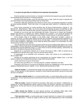 Jack Trout & Steve Rivkin El poder de lo simple
27
4. La guerra de guerrillas es la habitual de las empresas más pequeñas.
El primer principio es el de encontrar un mercado lo suficientemente pequeño para poder defenderlo.
Es la estrategia del pez grande en un estanque pequeño.
Da igual el éxito que se logre, nunca hay que actuar como un líder. Hacer las cosas a lo grande es lo
que hace fracasar a las empresas guerrilleras que han tenido éxito.
Finalmente, debe estar preparado para retirarse al menor aviso. Las empresas pequeñas no pueden
permitirse grandes pérdidas. Tienen que volver a la jungla para poder sobrevivir y prepararse para otra
batalla.
Como hemos comentado en nuestro penúltimo libro (El Nuevo Posicionamiento, Capítulo 9. Ed.
McGraw-Hill Interamericana, 1996), uno de los casos más interesantes de guerra de guerrillas se está
librando en el Caribe. Allí es donde las islas, grandes y pequeñas, están librando una guerra por el turismo.
Grenada es una de las islas más meridionales del Caribe. Famosa por la invasión del Presidente
Reagan para derrocar un Gobierno pro cubano. Después de la invasión, y con ayuda del Gobierno de
EE.UU., elaboraron un plan de marketing para atraer turistas norteamericanos con alto poder adquisitivo.
Como entraban tarde en el negocio, la isla estaba virgen. Había poco hormigón y playas sin
urbanizar. De hecho, no había ningún edificio más alto que una palmera. Esto les permitió apoyarse en un
ángulo mental competitivo, basado en el hecho de ser una isla virgen, o «El Caribe tal como solía ser». Ésta
era una idea competitiva y defendible, ya que todas las demás islas estaban muy urbanizadas. No había
manera de que volvieran a ser vírgenes.
Pero los pequeños guerreros tienen que darse cuenta de que las junglas pueden llegar a ser un lugar
superpoblado. Tal es el caso de las microdestilerías (Pubs que instalan pequeñas destilerías de cerveza, lo
que les permite servirla totalmente fresca a un costo inferior al de las cervezas clásicas), últimamente, los
guerrilleros vencedores de las guerras de la cerveza.
Después de un crecimiento meteórico de un 50 por 100 anual en 1994 y 1995, la industria de las
microdestilerías ha perdido todo su gas, como una cerveza del día anterior.
El desasosiego se ha extendido entre cerveceras y pubs, cuyo número se ha cuadruplicado en
EE.UU. desde 1993.
Atraídos por los gustos caprichosos de los consumidores por cualquier brebaje nuevo, y con fácil
acceso a capital, las microdestilerías produjeron hasta 4.000 marcas distintas.
¿Quién sobrevivirá a la guerra de los pubs?
Con todos estos guerrilleros en un mercado pequeño, acabarán matándose entre ellos.
Finalmente, para luchar en una guerra es importante conocer las cualidades de un buen general (Más
detalles en Marketing de Guerra, Capítulo 16. Ed. McGraw-Hill Interamericana 1995):
• Debe ser flexible. Lo suficientemente flexible como para ajustar la estrategia a la situación y no al
revés. Un buen general no tiene prejuicios. Estudiará a fondo todas las alternativas y puntos de vista antes
de tomar una decisión.
• Debe tener valentía mental. En un momento determinado, su mente abierta debe cerrarse y tomar
una decisión. Un buen general saca de lo más profundo la fuerza de voluntad y valentía mental que necesita
para triunfar.
• Debe ser audaz. Cuando el momento le es propicio, debe actuar con decisión y rápidamente. La
audacia es un rasgo especialmente valioso cuando la marea nos favorece. Entonces es el momento de
desembarcar. No hay que fiarse de los que demuestran demasiado valor cuando las cosas están en su
contra.
• Debe conocer los hechos. Un buen general construye una estrategia desde abajo arriba,
empezando con los detalles. Cuando la estrategia esté definida, será sencilla pero poderosa.
• Tiene que tener suerte. La suerte puede jugar un papel importante en cualquier éxito, suponiendo
que se sepa aprovechar. Y cuando se acaba la suerte hay que estar preparado para cortar las pérdidas
 