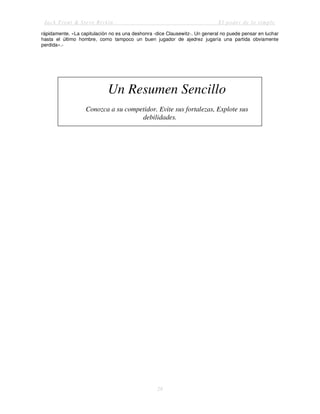 Jack Trout & Steve Rivkin El poder de lo simple
28
rápidamente. «La capitulación no es una deshonra -dice Clausewitz-. Un general no puede pensar en luchar
hasta el último hombre, como tampoco un buen jugador de ajedrez jugaría una partida obviamente
perdida».-
Un Resumen Sencillo
Conozca a su competidor. Evite sus fortalezas, Explote sus
debilidades.
 